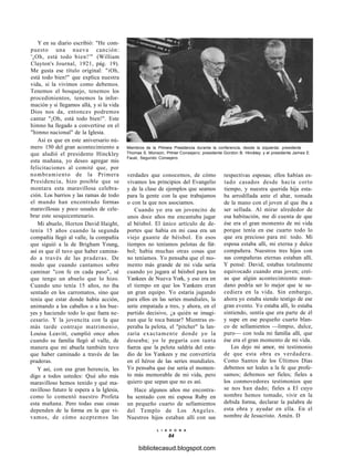 Y en su diario escribió: "He com-
puesto una nueva canción:
'¡Oh, está todo bien!'" (William
Clayton's Journal, 1921, pág. 19).
Me gusta ese título original: "iOh,
está todo bien!" que explica nuestra
vida, si la vivimos como debemos.
Tenemos el bosquejo, tenemos los
procedimientos, tenemos la infor-
mación y si llegamos allá, y si la vida
Dios nos da, entonces podremos
cantar "¡Oh, está todo bien!". Este
himno ha llegado a convertirse en el
"himno nacional" de la Iglesia.
Así es que en este aniversario nú-
mero 150 del gran acontecimiento a
que aludió el presidente Hinckley
esta mañana, yo deseo agregar mis
felicitaciones al comité que, por
nombramiento de la Primera
Presidencia, hizo posible que se
montara esta maravillosa celebra-
ción. Los barrios y las ramas de todo
el mundo han encontrado formas
maravillosas y poco usuales de cele-
brar este sesquicentenario.
Mi abuelo, Horton David Haight,
tenía 15 años cuando la segunda
compañía llegó al valle, la compañía
que siguió a la de Brigham Young,
así es que él tuvo que haber camina-
do a través de las praderas. De
modo que cuando cantamos sobre
caminar "con fe en cada paso", sé
que tengo un abuelo que lo hizo.
Cuando uno tenía 15 años, no iba
sentado en los carromatos, sino que
tenía que estar donde había acción,
animando a los caballos o a los bue-
yes y haciendo todo lo que fuera ne-
cesario. Y la jovencita con la que
más tarde contrajo matrimonio,
Louisa Leavitt, cumplió once años
cuando su familia llegó al valle, de
manera que mi abuela también tuvo
que haber caminado a través de las
praderas.
Y así, con esa gran herencia, les
digo a todos ustedes: Qué año más
maravilloso hemos tenido y qué ma-
ravilloso futuro le espera a la Iglesia,
como lo comentó nuestro Profeta
esta mañana. Pero todas esas cosas
dependen de la forma en la que vi-
vamos, de cómo aceptemos las
Miembros de la Primera Presidencia durante la conferencia, desde la izquierda: presidente
Thomas S. Monson, Primer Consejero; presidente Gordon B. Hinckley; y el presidente James E.
Faust, Segundo Consejero.
verdades que conocemos, de cómo
vivamos los principios del Evangelio
y de la clase de ejemplos que seamos
para la gente con la que trabajamos
o con la que nos asociamos.
Cuando yo era un jovencito de
unos doce años me encantaba jugar
al béisbol. El único artículo de de-
portes que había en mi casa era un
viejo guante de béisbol. En esos
tiempos no teníamos pelotas de fút-
bol; había muchas otras cosas que
no teníamos. Yo pensaba que el mo-
mento más grande de mi vida sería
cuando yo jugara al béisbol para los
Yankees de Nueva York, y eso era en
el tiempo en que los Yankees eran
un gran equipo. Yo estaría jugando
para ellos en las series mundiales, la
serie empatada a tres, y ahora, en el
partido decisivo, ¿a quién se imagi-
nan que le toca batear? Mientras es-
peraba la pelota, el "pitcher" la lan-
zaría exactamente donde yo la
deseaba; yo le pegaría con tanta
fuerza que la pelota saldría del esta-
dio de los Yankees y me convertiría
en el héroe de las series mundiales.
Yo pensaba que ése sería el momen-
to más memorable de mi vida, pero
quiero que sepan que no es así.
Hace algunos años me encontra-
ba sentado con mi esposa Ruby en
un pequeño cuarto de sellamientos
del Templo de Los Angeles.
Nuestros hijos estaban allí con sus
respectivas esposas; ellos habían es-
tado casados desde hacía corto
tiempo, y nuestra querida hija esta-
ba arrodillada ante el altar, tomada
de la mano con el joven al que iba a
ser sellada. Al mirar alrededor de
esa habitación, me di cuenta de que
ése era el gran momento de mi vida
porque tenía en ese cuarto todo lo
que era precioso para mí: todo. Mi
esposa estaba allí, mi eterna y dulce
compañera. Nuestros tres hijos con
sus compañeras eternas estaban allí.
Y pensé: David, estabas totalmente
equivocado cuando eras joven; creí-
as que algún acontecimiento mun-
dano podría ser lo mejor que te su-
cediera en la vida. Sin embargo,
ahora yo estaba siendo testigo de ese
gran evento. Yo estaba allí, lo estaba
sintiendo, sentía que era parte de él
y supe en ese pequeño cuarto blan-
co de sellamientos —limpio, dulce,
puro— con toda mi familia allí, que
ése era el gran momento de mi vida.
Les dejo mi amor, mi testimonio
de que esta obra es verdadera.
Como Santos de los Últimos Días
debemos ser leales a la fe que profe-
samos; debemos ser fieles; fieles a
los conmovedores testimonios que
se nos han dado; fieles a El cuyo
nombre hemos tomado, vivir en la
debida forma, declarar la palabra de
esta obra y ayudar en ella. En el
nombre de Jesucristo. Amén. D
L I A H O N A
84
bibliotecasud.blogspot.com
 
