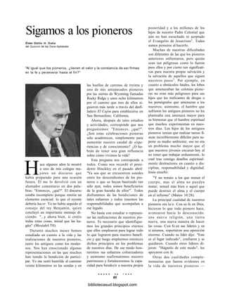 Sigamos a los pioneros
Élder Dallin H. Oaks
del Quorum de los Doce Apóstoles
"Al igual que los pioneros, ¿tienen el valor y la constancia de ser firmes
en la fe y perseverar hasta el fin?"
las huellas de carretas de treinta y
uno de mis antepasados pioneros
por las sierras de Wyoming llamadas
Rocky Ridge y unos ocho kilómetros
por el camino que tres de ellos si-
guieron más tarde a través del desfi-
ladero El Cajón para establecerse en
San Bernardino, California.
Ahora, después de tales estudios
y actividades, corresponde que nos
preguntemos: "Entonces, ¿qué?".
¿Son estas celebraciones pioneras
sólo académicas, simplemente para
aumentar nuestro caudal de expe-
riencias y de conocimiento? ¿O ha-
brán de tener una gran influencia
sobre cómo vivimos la vida?
Esta pregunta nos corresponde a
todos. Como nos recordó el presi-
dente Hinckley en el pasado abril:
"Ya sea que se encuentren ustedes
entre los descendientes de los pio-
neros o que se hayan bautizado tan
sólo ayer, todos somos beneficiarios
de la gran hazaña de ellos"1
. Todos
disfrutamos de las bendiciones de
tales esfuerzos y todos tenemos las
responsabilidades que acompañan a
ese legado.
No basta con estudiar o represen-
tar las realizaciones de nuestros pio-
neros. Es necesario que identifique-
mos los grandes principios eternos
que ellos emplearon para lograr todo
lo que lograron para nuestro benefi-
cio y que luego empleemos entonces
dichos principios en los problemas
de nuestros días. De ese modo hon-
raremos sus esfuerzos colonizadores
y asimismo reafirmaremos nuestro
patrimonio y fortaleceremos la capa-
cidad para bendecir a nuestra propia
E N E R O D E 1 9 9 8
85
Hace algunos años le mostré
a uno de mis colegas ma-
yores un discurso que
había preparado para una ocasión
futura. Él me lo devolvió con un
alentador comentario en dos pala-
bras: "Entonces, ¿qué?". El discurso
estaba incompleto porque omitía un
elemento esencial: lo que el oyente
debería hacer. Yo no había seguido el
consejo del rey Benjamín, quien
concluyó un importante mensaje di-
ciendo: "...y ahora bien, si creéis
todas estas cosas, mirad que las ha-
gáis" (Mosíah4.T0).
Durante muchos meses hemos
estudiado en cuanto a la vida y las
realizaciones de nuestros pioneros,
tanto los antiguos como los moder-
nos. Nos han emocionado algunas
representaciones en las que muchos
han tenido la bendición de partici-
par. Yo me sentí humilde al caminar
veinte kilómetros en las sendas y en
posteridad y a los millones de los
hijos de nuestro Padre Celestial que
aún no han escuchado ni aceptado
el Evangelio de Jesucristo2
. Todos
somos pioneros al hacerlo.
Muchas de nuestras dificultades
son diferentes de las que los pioneros
anteriores enfrentaron, pero quizás
sean tan peligrosas como lo fueron
para ellos y por cierto tan significati-
vas para nuestra propia salvación y
la salvación de aquellos que siguen
nuestros pasos3
. Por ejemplo, en
cuanto a obstáculos fatales, los lobos
que amenazaban las colonias pione-
ras no eran más peligrosos para sus
hijos que los traficantes de drogas o
los pornógrafos que amenazan a los
nuestros; asimismo, el hambre que
sufrieron los antiguos pioneros no les
planteaba una amenaza mayor para
su bienestar que el hambre espiritual
que muchos experimentan en nues-
tros días. Los hijos de los antiguos
pioneros tenían que realizar tareas fí-
sicas increíblemente difíciles para su-
perar su medio ambiente; eso no era
un problema mucho mayor que el
que nuestros jóvenes encaran hoy al
no tener que trabajar arduamente, lo
cual trae consigo desafíos espiritual-
mente destructores en cuanto a dis-
ciplina, responsabilidad y dignidad.
Jesús enseñó:
"Y no temáis a los que matan el
cuerpo, mas el alma no pueden
matar; temed más bien a aquel que
puede destruir el alma y el cuerpo
en el infierno" (Mateo 10:28).
La principal cualidad de nuestros
pioneros era la/e. Con su fe en Dios,
hicieron lo que todo pionero hace,
avanzaron hacia lo desconocido:
una nueva religión, una tierra
nueva, una nueva manera de hacer
las cosas. Con fe.en sus líderes y en
sí mismos, soportaron una oposición
enorme. Cuando su líder dijo: "Este
es el lugar indicado", confiaron y se
quedaron. Cuando otros líderes di-
jeron: "Háganlo de este modo", los
apoyaron con fe.
Otras dos cualidades comple-
mentarias que fueron evidentes en
la vida de nuestros pioneros —
bibliotecasud.blogspot.com
 