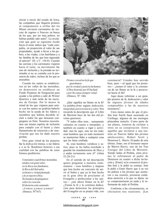 inicial a través del estado de Iowa,
las compañías que llegaron primero
al campamento a orillas del río
Misuri enviaron carromatos de res-
cate de regreso a Nauvoo en busca
de los que, por ser muy pobres, no
habían podido salir antes6
. La revela-
ción que guió su siguiente éxodo
hacia el oeste indicó que "cada com-
pañía, en proporción al valor de sus
propiedades, ayude a llevar a los po-
bres, a las viudas, a los huérfanos y a
las familias de los que han ingresado
al ejército" (D. y C. 136:8). Cuando
las carretas y los carromatos viajaron
hacia el oeste, su movimiento fue
uno de inclusión y la jornada no ter-
minaba si no se contaba con la pre-
sencia de todos, incluso de los que se
atrasaban.
Cuando los santos se establecie-
ron en los valles de las montañas,
no demoraron en establecer un
Fondo Perpetuo de Emigración para
ayudar a los pobres a salir de Winter
Quarters y más tarde de las nacio-
nes de Europa. Por lo menos la
mitad de los que viajaron para unir-
se con los santos no podrían haberlo
hecho sin la ayuda de los líderes y
miembros que habían decidido in-
cluir a todos los que desearan con-
gregarse en Sión. Nosotros necesita-
mos ese mismo espíritu de inclusión
para cumplir con el fuerte y claro
llamamiento de retención y de reac-
tivación que nos ha dado nuestro
profeta.
Otra gran virtud de los pioneros
fue la dedicación mutua, a sus líderes
y a su fe. Rendimos honores a esa
cualidad con las palabras de estos
himnos predilectos:
Constantes cual firmes montañas,
unidos con gran valor,
en la Roca nos fundamos,
la Roca del Salvador,
en honor y virtud plantada
y fe en nuestro Dios;
Su bandera desplegamos
sobre la creación.
El desierto está cantando:
¡A vencer, a vencer, a vencer!
(Himnos, NQ
167)
Firmes creced en la fe que
guardamos;
por la verdad y justicia luchamos.
A Dios honrad, por El luchad,
y por Su causa siempre velad.
(Himnos, Ne
166)
¿Qué significa ser firmes en la fe?
La palabra firme sugiere dedicación,
integridad, perseverancia y valor. Nos
recuerda la descripción que el Libro
de Mormón hace de los dos mil jó-
venes guerreros:
"Y todos ellos eran... sumamente
valientes en cuanto a intrepidez, y
también en cuanto a vigor y activi-
dad; mas he aquí, esto no era todo;
eran hombres que en todo momento
se mantenían fieles a cualquier cosa
que les fuera confiada.
Sí, eran hombres verídicos y se-
rios, pues se les había enseñado a
guardar los mandamientos de Dios y
a andar rectamente ante él" (Alma
53:20-21).
En el sentido de tal descripción
quiero preguntar a nuestros exmi-
sioneros —esos hombres y mujeres
que han hecho un convenio de ser-
vir al Señor y que ya lo han hecho
en la gran obra de proclamar el
Evangelio y perfeccionar a los san-
tos— ¿son ahora firmes en la fe?
¿Tienen la fe y la continua dedica-
ción para demostrar los principios
del Evangelio en su propia vida, con
constancia? Ustedes han servido
bien, pero —al igual que los pione-
ros— ¿tienen el valor y la constan-
cia de ser firmes en la fe y perseve-
rar hasta el fin?
Aquí deseo referirme a un ejem-
plo pionero de fe, dedicación y valor
de algunos jóvenes de edades
comparables a las de nuestros
misioneros7
.
Unos meses antes de que el pro-
feta José Smith fuera asesinado en
Carthage, algunos de sus enemigos
planeaban matarlo. Como parte de
sus planes, trataron de reclutar a
otros en su conspiración. Entre
aquellos que invitaron a una reu-
nión en Nauvoo había dos jóvenes
adolescentes, Robert Scott y
Dennison L. Harris. El padre de este
último, Emer, era el hermano mayor
de Martin Harris, uno de los Tres
Testigos del Libro de Mormón.
Siendo leales al Profeta, estos jóve-
nes le informaron al padre de
Dennison en cuanto a dicha invita-
ción y [Emer] se.lo comunicó al pro-
feta José y le pidió su consejo. José
le pidió a Emer Harris que a su vez
les pidiera a los jóvenes que asistie-
ran a esa reunión, prestaran cuida-
dosa atención a lo que se dijera, no
se comprometieran en nada y le in-
formaran de todo al Profeta.
Conforme a las circunstancias, se
efectuaron tres reuniones. [Los
E N E R O D E 1 9 9 8
87
bibliotecasud.blogspot.com
 