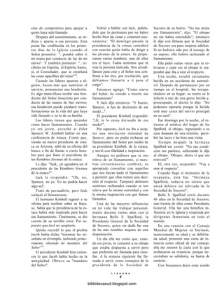 sino de compromiso para apoyar a
quien haya sido llamado.
Después del sostenimiento, se or-
dena y aparta a esa persona. Esta
pauta fue establecida en los prime-
ros días de la Iglesia cuando el
Señor prometió: "...pondré sobre ti
mi mano por conducto de las de mi
siervo". Y también prometió: "...re-
cibirás mi Espíritu, el Espíritu Santo,
sí, el Consolador, que te enseñará
las cosas apacibles del reino"10
.
Cuando los líderes apartan a al-
guien, hacen más que autorizar el
servicio, pronuncian una bendición.
Es algo maravilloso recibir una ben-
dición del Señor Jesucristo por con-
ducto de las manos de Sus siervos;
esa bendición puede producir trans-
formaciones en la vida del que haya
sido llamado o en la de su familia.
Los líderes tienen que aprender
cómo hacer llamamientos. Cuando
yo era joven, escuché al élder
Spencer W. Kimball hablar en una
conferencia de estaca. Contó que,
siendo un nuevo presidente de esta-
ca en Arizona, salió de su oficina del
banco a fin de llamar a cierto hom-
bre para que fuera el presidente de
los Hombres Jóvenes de la estaca.
Le dijo: "Jack, ¿te agradaría ser el
presidente de los Hombres Jóvenes
de la estaca?".
Jack le respondió: "Oh, no,
Spencer, no yo. Yo no podría hacer
algo así".
Trató de persuadirlo, pero Jack
rechazó el llamamiento.
El hermano Kimball regresó a su
oficina para meditar sobre su fraca-
so. Sabía que la presidencia de la es-
taca había sido inspirada para hacer
ese llamamiento. Finalmente, se dio
cuenta de su terrible error. Por su-
puesto que Jack no aceptaría.
Quizás recordó lo que el profeta
Jacob había dicho "mientras les en-
señaba en el templo, habiendo prime-
ramente obtenido mi mandato del
Señor"11
.
El presidente Kimball hizo enton-
ces lo que Jacob había hecho en la
antigüedad: Obtuvo su "mandato
del Señor".
Volvió a hablar con Jack, pidién-
dole que lo perdonara por no haber
hecho bien las cosas y comenzó nue-
vamente: "El domingo pasado la
presidencia de la estaca consideró
con oración quién había de dirigir a
los jóvenes de la estaca. Se propu-
sieron varios nombres; uno de ellos
era el tuyo. Todos sentimos que tú
eras la persona indicada. Nos arrodi-
llamos para orar y el Señor nos con-
firmó a los tres, por revelación, que
debíamos llamarte a ti para el
cargo".
Entonces agregó: "Como siervo
del Señor, he venido a traerte ese
llamamiento".
Y Jack dijo entonces: "Y bueno,
Spencer, si has de decírmelo de ese
modo...".
El presidente Kimball respondió:
"¡Sí, te lo estoy diciendo de ese
modo!".
Por supuesto, Jack no iba a acep-
tar una invitación informal de
Spencer, pero no podía rechazar un
llamamiento del Señor por medio de
su presidente Kimball, de la estaca,
y sirvió con fidelidad e inspiración.
Aunque no pedimos que se nos
releve de un llamamiento, si nues-
tras circunstancias cambian, es
apropiado consultar con aquellos
que nos hayan dado el llamamiento
y permitir que ellos tomen una deci-
sión al respecto. Tampoco debemos
sentirnos rechazados cuando se nos
releva por la misma autoridad y con
la misma inspiración con que fuimos
llamados.
Una de las mayores influencias
en mi vida fue trabajar personal-
mente durante varios años con la
hermana Belle S. Spafford, la
Presidenta General de la Sociedad
de Socorro, quien sin duda fue una
de las más notables mujeres de esta
dispensación.
Un día ella me contó que, cuan-
do era joven, le comentó a su obispo
que estaba dispuesta a servir pero
que preferiría ser llamada para ense-
ñar. A la semana siguiente fue lla-
mada a servir como consejera de la
presidenta de la Sociedad de
L 1 A H O N A
8
Socorro de su barrio. "No me atraía
ese llamamiento", dijo. "El obispo
no me había entendido"; entonces
le dijo con firmeza que la Sociedad
de Socorro era para mujeres adultas.
Si no hubiera sido por el consejo de
su esposo, ella habría rechazado el
llamamiento.
Ella pidió varias veces que la re-
levaran y cada vez el obispo le res-
pondió que iba a orar al respecto.
Una noche, resultó seriamente
herida en un accidente de automó-
vil. Después de permanecer por un
tiempo en el hospital, fue recupe-
rándose en su hogar; su rostro se le
infectó a raíz de una grave herida y,
preocupado, el doctor le dijo: "No
podemos operarla porque la herida
está muy cerca del nervio principal
en su cara".
Ese domingo por la noche, al re-
tirarse el médico del hogar de los
Spafford, el obispo, regresando a su
casa después de una reunión, perci-
bió las luces y les hizo una visita.
Tiempo después la hermana
Spafford me contó: "En esa condi-
ción tan patética, sollozando le dije
al obispo: 'Obispo, ahora sí que me
relevará'".
El, otra vez, respondió: "Voy a
orar al respecto".
Cuando llegó el momento de la
respuesta, ésta fue: "Hermana
Spafford, todavía no siento que
usted debiera ser relevada de la
Sociedad de Socorro".
Belle S. Spafford sirvió durante
46 años en la Sociedad de Socorro,
casi treinta de ellos como Presidenta
General. Ella fue una benéfica in-
fluencia en la Iglesia y respetada por
dirigentes femeninas en todo el
mundo.
En una reunión con el Consejo
Mundial de Mujeres en Surinam,
mencionando su edad y su debilita-
da salud, presentó una carta de re-
nuncia como oficial de ese consejo;
ella me mostró la carta con la que
rechazaron su renuncia, porque ne-
cesitaban su sabiduría, su fuerza de
carácter.
Con frecuencia decía estar siendo
bibliotecasud.blogspot.com
 