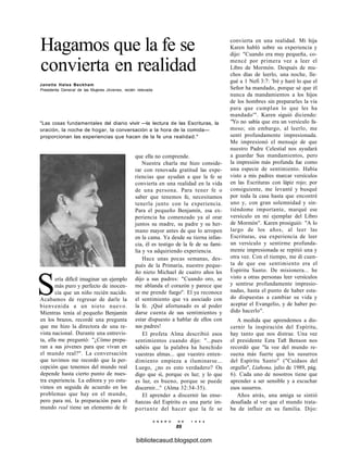 Hagamos que la fe se
convierta en realidad
Janette Hales Beckham
Presidenta General de las Mujeres Jóvenes, recién relevada
"Las cosas fundamentales del diario vivir —la lectura de las Escrituras, la
oración, la noche de hogar, la conversación a la hora de la comida—
proporcionan las experiencias que hacen de la fe una realidad."
que ella no comprende.
Nuestra charla me hizo conside-
rar con renovada gratitud las expe-
riencias que ayudan a que la fe se
convierta en una realidad en la vida
de una persona. Para tener fe o
saber que tenemos fe, necesitamos
tenerla junto con la experiencia.
Para el pequeño Benjamín, esa ex-
periencia ha comenzado ya al orar
juntos su madre, su padre y su her-
mano mayor antes de que lo arropen
en la cama. Ya desde su tierna infan-
cia, él es testigo de la fe de su fami-
lia y va adquiriendo experiencia.
Hace unas pocas semanas, des-
pués de la Primaria, nuestro peque-
ño nieto Michael de cuatro años les
dijo a sus padres: "Cuando oro, se
me ablanda el corazón y parece que
se me prende fuego". El ya reconoce
el sentimiento que va asociado con
la fe. ¡Qué afortunado es al poder
darse cuenta de sus sentimientos y
estar dispuesto a hablar de ellos con
sus padres!
El profeta Alma describió esos
sentimientos cuando dijo: "...pues
sabéis que la palabra ha henchido
vuestras almas... que vuestro enten-
dimiento empieza a iluminarse...
Luego, ¿no es esto verdadero? Os
digo que sí, porque es luz; y lo que
es luz, es bueno, porque se puede
discernir..." (Alma 32:34-35).
El aprender a discernir las ense-
ñanzas del Espíritu es una parte im-
portante del hacer que la fe se
E N E R O D E 1 9 9 8
89
Sería difícil imaginar un ejemplo
más puro y perfecto de inocen-
cia que un niño recién nacido.
Acabamos de regresar de darle la
bienvenida a un nieto nuevo.
Mientras tenía al pequeño Benjamín
en los brazos, recordé una pregunta
que me hizo la directora de una re-
vista nacional. Durante una entrevis-
ta, ella me preguntó: "¿Cómo prepa-
ran a sus jóvenes para que vivan en
el mundo real?". La conversación
que tuvimos me recordó que la per-
cepción que tenemos del mundo real
depende hasta cierto punto de nues-
tra experiencia. La editora y yo estu-
vimos en seguida de acuerdo en los
problemas que hay en el mundo,
pero para mí, la preparación para el
mundo real tiene un elemento de fe
convierta en una realidad. Mi hija
Karen habló sobre su experiencia y
dijo: "Cuando era muy pequeña, co-
mencé por primera vez a leer el
Libro de Mormón. Después de mu-
chos días de leerlo, una noche, lle-
gué a 1 Nefi 3:7: 'Iré y haré lo que el
Señor ha mandado, porque sé que él
nunca da mandamientos a los hijos
de los hombres sin prepararles la vía
para que cumplan lo que les ha
mandado'". Karen siguió diciendo:
"Yo no sabía que era un versículo fa-
moso; sin embargo, al leerlo, me
sentí profundamente impresionada.
Me impresionó el mensaje de que
nuestro Padre Celestial nos ayudará
a guardar Sus mandamientos, pero
la impresión más profunda fue como
una especie de sentimiento. Había
visto a mis padres marcar versículos
en las Escrituras con lápiz rojo; por
consiguiente, me levanté y busqué
por toda la casa hasta que encontré
uno y, con gran solemnidad y sin-
tiéndome importante, marqué ese
versículo en mi ejemplar del Libro
de Mormón". Karen prosiguió: "A lo
largo de los años, al leer las
Escrituras, esa experiencia de leer
un versículo y sentirme profunda-
mente impresionada se repitió una y
otra vez. Con el tiempo, me di cuen-
ta de que ese sentimiento era el
Espíritu Santo. De misionera... he
visto a otras personas leer versículos
y sentirse profundamente impresio-
nadas, hasta el punto de haber esta-
do dispuestas a cambiar su vida y
aceptar el Evangelio, y de haber po-
dido hacerlo".
A medida que aprendemos a dis-
cernir la inspiración del Espíritu,
hay tanto que nos distrae. Una vez
el presidente Ezra Taft Benson nos
recordó que "la voz del mundo re-
suena más fuerte que los susurros
del Espíritu Santo" ("Cuidaos del
orgullo", Liahona, julio de 1989, pág.
6). Cada uno de nosotros tiene que
aprender a ser sensible y a escuchar
esos susurros.
Años atrás, una amiga se sintió
desafiada al ver que el mundo trata-
ba de influir en su familia. Dijo:
bibliotecasud.blogspot.com
 