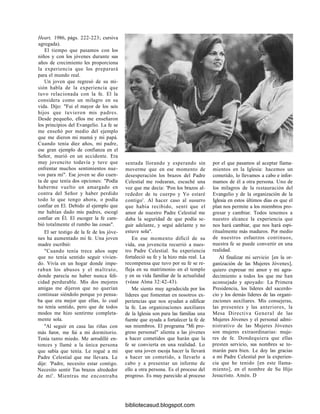 Heart, 1986, págs. 222-223; cursiva
agregada).
El tiempo que pasamos con los
niños y con los jóvenes durante sus
años de crecimiento les proporciona
la experiencia que los preparará
para el mundo real.
Un joven que regresó de su mi-
sión habla de la experiencia que
tuvo relacionada con la fe. El la
considera como un milagro en su
vida. Dijo: "Fui el mayor de los seis
hijos que tuvieron mis padres.
Desde pequeño, ellos me enseñaron
los principios del Evangelio. La fe se
me enseñó por medio del ejemplo
que me dieron mi mamá y mi papá.
Cuando tenía diez años, mi padre,
ese gran ejemplo de confianza en el
Señor, murió en un accidente. Era
muy jovencito todavía y tuve que
enfrentar muchos sentimientos nue-
vos para mí". Ese joven se dio cuen-
ta de que tenía dos opciones: "Podía
haberme vuelto un amargado en
contra del Señor y haber perdido
todo lo que tengo ahora, o podía
confiar en El. Debido al ejemplo que
me habían dado mis padres, escogí
confiar en Él. El escoger la fe cam-
bió totalmente el rumbo las cosas".
El ser testigo de la fe de los jóve-
nes ha aumentado mi fe. Una joven
madre escribió:
"Cuando tenía trece años supe
que no tenía sentido seguir vivien-
do. Vivía en un hogar donde impe-
raban los abusos y el maltrato,
donde parecía no haber nunca feli-
cidad perdurable. Mis dos mejores
amigas me dijeron que no querían
continuar siéndolo porque yo pensa-
ba que era mejor que ellas, lo cual
no tenía sentido, pero que de todos
modos me hizo sentirme completa-
mente sola.
"Al seguir en casa las riñas con
más furor, me fui a mi dormitorio.
Tenía tanto miedo. Me arrodillé en-
tonces y llamé a la única persona
que sabía que tenía. Le rogué a mi
Padre Celestial que me llevara. Le
dije: 'Padre, necesito estar contigo.
Necesito sentir Tus brazos alrededor
de mí'. Mientras me encontraba
sentada llorando y esperando sin
moverme que en ese momento de
desesperación los brazos del Padre
Celestial me rodearan, escuché una
voz que me decía: 'Pon los brazos al-
rededor de tu cuerpo y Yo estaré
contigo'. Al hacer caso al susurro
que había recibido, sentí que el
amor de nuestro Padre Celestial me
daba la seguridad de que podía se-
guir adelante, y seguí adelante y no
estuve sola".
En ese momento difícil de su
vida, esa jovencita recurrió a nues-
tro Padre Celestial. Su experiencia
fortaleció su fe y la hizo más real. La
recompensa que tuvo por su fe se re-
fleja en su matrimonio en el templo
y en su vida familiar de la actualidad
(véase Alma 32:42-43).
Me siento muy agradecida por los
líderes que fomentan en nosotros ex-
periencias que nos ayudan a edificar
la fe. Las organizaciones auxiliares
de la Iglesia son para las familias una
fuente que ayuda a fortalecer la fe de
sus miembros. El programa "Mi pro-
greso personal" alienta a las jóvenes
a hacer cometidos que harán que la
fe se convierta en una realidad. Lo
que una joven escoja hacer la llevará
a hacer un cometido, a llevarlo a
cabo y a presentar un informe de
ello a otra persona. Es el proceso del
progreso. Es muy parecido al proceso
por el que pasamos al aceptar llama-
mientos en la Iglesia: hacemos un
cometido, lo llevamos a cabo e infor-
mamos de él a otra persona. Uno de
los milagros de la restauración del
Evangelio y de la organización de la
Iglesia en estos últimos días es que el
plan nos permite a los miembros pro-
gresar y cambiar. Todos tenemos a
nuestro alcance la experiencia que
nos hará cambiar, que nos hará espi-
ritualmente más maduros. Por medio
de nuestros esfuerzos continuos,
nuestra fe se puede convertir en una
realidad.
Al finalizar mi servicio [en la or-
ganización de las Mujeres Jóvenes],
quiero expresar mi amor y mi agra-
decimiento a todos los que me han
aconsejado y apoyado: La Primera
Presidencia, los líderes del sacerdo-
cio y los demás líderes de las organi-
zaciones auxiliares. Mis consejeras,
las presentes y las anteriores, la
Mesa Directiva General de las
Mujeres Jóvenes y el personal admi-
nistrativo de las Mujeres Jóvenes
son mujeres extraordinarias: muje-
res de fe. Dondequiera que ellas
presten servicio, sus nombres se to-
marán para bien. Le doy las gracias
a mi Padre Celestial por la experien-
cia que he tenido [en este llama-
miento], en el nombre de Su Hijo
Jesucristo. Amén. D
bibliotecasud.blogspot.com
 