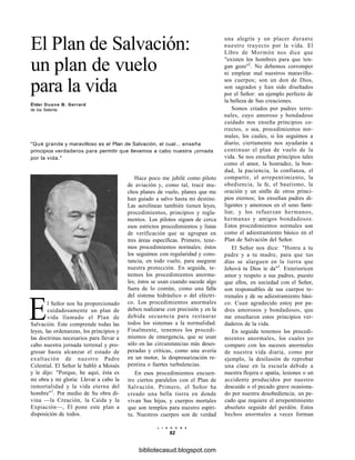 El Plan de Salvación:
un plan de vuelo
para la vida
Élder Duane B. Gerrard
de los Setenta
"Qué grande y maravilloso es el Plan de Salvación, el cual... enseña
principios verdaderos para permitir que llevemos a cabo nuestra ¡ornada
por la vida."
Hace poco me jubilé como piloto
de aviación y, como tal, tracé mu-
chos planes de vuelo, planes que me
han guiado a salvo hasta mi destino.
Las aerolíneas también tienen leyes,
procedimientos, principios y regla-
mentos. Los pilotos siguen de cerca
esos estrictos procedimientos y listas
de verificación que se agrupan en
tres áreas específicas. Primero, tene-
mos procedimientos normales; éstos
los seguimos con regularidad y cons-
tancia, en todo vuelo, para asegurar
nuestra protección. En seguida, te-
nemos los procedimientos anorma-
les; éstos se usan cuando sucede algo
fuera de lo común, como una falla
del sistema hidráulico o del eléctri-
co. Los procedimientos anormales
deben realizarse con precisión y en la
debida secuencia para restaurar
todos los sistemas a la normalidad.
Finalmente, tenemos los procedi-
mientos de emergencia, que se usan
sólo en las circunstancias más deses-
peradas y críticas, como una avería
en un motor, la despresurización re-
pentina o fuertes turbulencias.
En esos procedimientos encuen-
tro ciertos paralelos con el Plan de
Salvación. Primero, el Señor ha
creado una bella tierra en donde
vivan Sus hijos, y cuerpos mortales
que son templos para nuestro espíri-
tu. Nuestros cuerpos son de verdad
El Señor nos ha proporcionado
cuidadosamente un plan de
vida llamado el Plan de
Salvación. Este comprende todas las
leyes, las ordenanzas, los principios y
las doctrinas necesarios para llevar a
cabo nuestra jornada terrenal y pro-
gresar hasta alcanzar el estado de
exaltación de nuestro Padre
Celestial. El Señor le habló a Moisés
y le dijo: "Porque, he aquí, ésta es
mi obra y mi gloria: Llevar a cabo la
inmortalidad y la vida eterna del
hombre"1
. Por medio de Su obra di-
vina —la Creación, la Caída y la
Expiación—, Él pone este plan a
disposición de todos.
una alegría y un placer durante
nuestro trayecto por la vida. El
Libro de Mormón nos dice que
"existen los hombres para que ten-
gan gozo"2
. No debemos corromper
ni emplear mal nuestros maravillo-
sos cuerpos; son un don de Dios,
son sagrados y han sido diseñados
por el Señor: un ejemplo perfecto de
la belleza de Sus creaciones.
Somos criados por padres terre-
nales, cuyo amoroso y bondadoso
cuidado nos enseña principios co-
rrectos, o sea, procedimientos nor-
males, los cuales, si los seguimos a
diario, ciertamente nos ayudarán a
continuar el plan de vuelo de la
vida. Se nos enseñan principios tales
como el amor, la honradez, la bon-
dad, la paciencia, la confianza, el
compartir, el arrepentimiento, la
obediencia, la fe, el bautismo, la
oración y un sinfín de otros princi-
pios eternos; los enseñan padres di-
ligentes y amorosos en el seno fami-
liar, y los refuerzan hermanos,
hermanas y amigos bondadosos.
Estos procedimientos normales son
como el adiestramiento básico en el
Plan de Salvación del Señor.
El Señor nos dice: "Honra a tu
padre y a tu madre, para que tus
días se alarguen en la tierra que
Jehová tu Dios te da"3
. Exterioricen
amor y respeto a sus padres, puesto
que ellos, en sociedad con el Señor,
son responsables de sus cuerpos te-
rrenales y de su adiestramiento bási-
co. Cuan agradecido estoy por pa-
dres amorosos y bondadosos, que
me enseñaron estos principios ver-
daderos de la vida.
En seguida tenemos los procedi-
mientos anormales, los cuales yo
comparo con los sucesos anormales
de nuestra vida diaria, como por
ejemplo, la desilusión de reprobar
una clase en la escuela debido a
nuestra flojera o apatía, lesiones o un
accidente producidos por nuestro
descuido o el pecado grave ocasiona-
do por nuestra desobediencia; un pe-
cado que requiere el arrepentimiento
absoluto seguido del perdón. Estos
hechos anormales a veces forman
L I A H O N A
92
bibliotecasud.blogspot.com
 