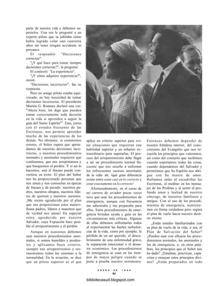 parte de nuestra vida y debemos su-
perarlos. Una vez le pregunté a un
experto piloto que se jubilaba cómo
había logrado volar casi cuarenta
años sin tener ningún accidente ni
percance.
Él respondió: "Decisiones
correctas".
"¿Y qué hace para tomar siempre
decisiones correctas?", le pregunté.
El contestó: "La experiencia".
"¿Y cómo adquiere experiencia?",
insistí.
"Decisiones incorrectas", fue su
respuesta.
Pero mi amigo piloto estaba equi-
vocado; no hay necesidad de tomar
decisiones incorrectas. El presidente
Marión G. Romney declaró una vez:
"Ahora bien, les digo que pueden
tomar correctamente toda decisión
en la vida si aprenden a seguir la
guía del Santo Espíritu"4
. Esto, junto
con el estudio frecuente de las
Escrituras, nos permite aprender
mucho de las experiencias de los
demás. No obstante, si cometemos
errores, el Señor espera que apren-
damos de nuestras decisiones inco-
rrectas, y nuestros procedimientos
normales y anormales requieren que
confesemos, que nos arrepintamos y
que busquemos el perdón. Y si así lo
hacemos, aun el fracaso puede con-
vertirse en éxito. El plan del Señor
nos ha proporcionado personas que
nos aman y nos consuelan en épocas
de fracaso y de pecado: nuestros pa-
dres, nuestros obispos, nuestros líde-
res de quorum y nuestros asesores.
¡Me siento agradecido por el plan
que nos proporcionan estos maravi-
llosos padres, líderes y maestros que
de verdad nos aman! En especial
estoy agradecido por nuestro
Salvador, cuya Expiación hace posi-
ble el arrepentimiento y el perdón.
Aunque en ocasiones debemos
usar nuestros procedimientos anor-
males, si somos humildes y pruden-
tes y aplicamos buen criterio,
siempre nos arrepentiremos y res-
tauraremos todos los sistemas a la
normalidad. En la aviación, se dice
que un piloto superior es el que
aplica un criterio superior para evi-
tar situaciones que requieran una
habilidad superior y un esfuerzo ex-
traordinario para superarlas. El pro-
ceso del arrepentimiento debe llegar
a ser un procedimiento normal fre-
cuente que nos enseñe a enfrentar
los infrecuentes sucesos anormales
de la vida: ah, íqué gran diferencia
existe entre estar casi en lo correcto y
estar exactamente en lo correcto!
Afortunadamente, en el curso de
mi carrera de aviador pocas veces
tuve que usar los procedimientos de
emergencia, aunque con frecuencia
me adiestraba y me preparaba para
ellos. Estos procedimientos de emer-
gencia brindan ayuda y guía en las
circunstancias más críticas. Algunas
de ellas debemos enfrentarlas todos
al experimentar las fuertes turbulen-
cias de la vida, como por ejemplo, la
pérdida de un ser querido, el descu-
brimiento de una enfermedad grave,
la separación emocional o el desas-
tre económico. Los procedimientos
de emergencia se usan en los tiem-
pos de mayor peligro cuando se
pone a prueba nuestro testimonio.
Entonces debemos depender de
nuestra fortaleza interior, del cono-
cimiento del Evangelio que nos re-
cuerda los principios que valoramos,
así como del consuelo que recibimos
cuando soportamos todas las cosas,
cuando dependemos del Salvador y
permitimos que Su Espíritu nos abri-
gue con Su manto de amor.
Hallamos solaz al escudriñar las
Escrituras, al meditar en los mensa-
jes de los Profetas y al sentir el pro-
fundo amor y lealtad de nuestro
cónyuge, de nuestros familiares y
amigos. Con el uso de los procedi-
mientos de emergencia, mantene-
mos en forma cuidadosa pero segura
el plan de vuelo hacia nuestro desti-
no eterno.
¿Están ustedes familiarizados con
su plan de vuelo de la vida, o sea, el
Plan de Salvación del Señor?
¿Pueden usar con eficacia los proce-
dimientos normales, los anormales y
los de emergencia, o, en otras pala-
bras, los principios que el Señor nos
ha dado? ¿Estudian, practican, capa-
citan y ensayan estos principios divi-
nos? ¿Están preparados en todo
E N E R O D E 1 9 9 8
93
bibliotecasud.blogspot.com
 