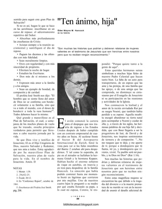 "Ten ánimo, hija"
Élder Wayne M. Hancock
de los Setenta
"Son muchas las historias que podrían y debieran relatarse de mujeres
valientes en el testimonio de Jesucristo que son heroínas entre nosotros
pero que no reciben ningún reconocimiento."
sentido para seguir este gran Plan de
Salvación?
Si no es así, hagan lo que se hace
en las aerolíneas: inscríbanse en un
curso de repaso: el adiestramiento
repetitivo del Señor:
• Absorban más profundamente
las enseñanzas de Cristo.
• Asistan siempre a la reunión sa-
cramental y santifiquen el día de
reposo.
• Paguen los diezmos y las ofren-
das con más fidelidad.
• Sean moralmente limpios.
• Oren con regularidad y con más
sinceridad de propósito.
• Efectúen la noche de hogar.
• Estudien las Escrituras.
• Den más de sí mismos a los
demás.
• Expresen más amor a la familia
y a los amigos.
• Sean un ejemplo de bondad, de
compasión y de caridad.
El profeta José Smith nos dijo: "El
hombre que se siente lleno del amor
de Dios no se conforma con bende-
cir solamente a su familia, sino que
va a todo el mundo, con el deseo de
bendecir a toda la raza humana"5
.
Todos debemos hacer lo mismo.
Qué grande y maravilloso es el
Plan de Salvación, el cual, a seme-
janza de los muchos planes de vuelo
que he trazado, enseña principios
verdaderos para permitir que lleve-
mos a cabo nuestra jornada por la
vida.
Sé que Dios vive y testifico de
Jesucristo; El es el Hijo Unigénito de
Dios, nuestro Salvador y Redentor,
que nos ama a todos. Estoy agradeci-
do por Su maravilloso Plan de
Salvación, nuestro plan de vuelo
para la vida. En el nombre de
Jesucristo. Amén. D
NOTAS
1. Moisés 1:39.
2. 2Nefi2:25.
3. Éxodo 20:12.
4. En "Conference Report", octubre de
1961.
5. Enseñanzas del Profeta José Smith,
pág. 208.
El avión comenzó la carrera
para el despegue que nos tra-
ería de regreso a los Estados
Unidos después de haber cumplido
con un contrato empresarial de cua-
tro años en Suiza. Al acelerar frente
al Sector B del Aeropuerto
Internacional de Zurich, forcé la
vista para ver si los fieles miembros
del Barrio 2 estaban ahí para despe-
dirnos. Y tal como lo esperaba, de
pie en el mirador se hallaban la her-
mana Gráub y la hermana Kappes.
Habían hecho el enorme esfuerzo
de viajar en autobús, en tranvía y
en tren para despedirse de la familia
Hancock. La emoción que había
podido contener hasta ese momen-
to brotó en lágrimas que corrieron
por mis mejillas. Uno de nuestros
cuatro hijos le preguntó a su madre
por qué estaba llorando su papá, a
lo cual mi esposa, Connie, le res-
pondió: "Porque quiere tanto a la
gente de aquí".
Estas queridas hermanas suizas
simbolizan a muchas hijas fieles de
nuestro Padre Celestial que hacen
tanto bien. La falta de un auto para
transportarse, de un esposo que las
ame y las proteja, de una familia que
las apoye, o de una amiga que las
comprenda, no disminuye su entu-
siasmo por el Evangelio de Jesucristo
ni su participación en las reuniones
y actividades de la Iglesia.
Nos conmueven la lealtad y el
amor de la recién enviudada Rut por
su suegra Noemí, que también había
perdido a su esposo. Aquella moabi-
ta escogió abandonar su tierra natal
para acompañar a Noemí y cuidar de
ella; y, a través de los siglos, las her-
mosas palabras de esa hija fiel y deci-
dida, que con Booz llegaría a ser la
progenitora de Isaí, de David y de
Jesucristo, nos inspiran sentimientos
de ternura y de compasión: "...No
me ruegues que te deje, y me aparte
de ti; porque a dondequiera que tú
fueres, iré yo, y dondequiera que vi-
vieres, viviré. Tu pueblo será mi pue-
blo, y tu Dios mi Dios" (Rut 1:16).
Son muchas las historias que po-
drían y debieran relatarse de muje-
res valientes en el testimonio de
Jesucristo que son heroínas entre
nosotros pero que no reciben nin-
gún reconocimiento.
Entre estas magníficas mujeres se
encuentran las que debido a la trage-
dia del divorcio o a la muerte prema-
tura de su marido se ven en la necesi-
dad de asumir el desafío adicional de
L I A H O N A
94
bibliotecasud.blogspot.com
 