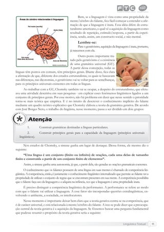 Lingüística Textual 11
Bem, se a linguagem é vista como uma propriedade da
mente/cérebro do falante, ﬁca fácil começar a entender a aﬁr-
mação de que a linguagem é inata. Essa idéia difere do estru-
turalismo americano, o qual vê a aquisição da linguagem como
resultado de repetição, estímulo/resposta, a partir da experi-
ência, sendo, assim, um constructo social, e não mental.
Lembre-se:
Para o gerativismo, aquisição da linguagem é inata, portanto,
já nascemos com ela.
Outro ponto importante tra-
tado pelo gerativismo é a existência
de uma gramática universal (GU).
A partir dessa concepção, todas as
línguas têm pontos em comum, têm princípios gerais. Diante disso, ﬁca clara
a aﬁrmação de que, diferente dos estudos estruturalistas, os quais se baseavam
nas diferenças, nas dicotomias, o gerativismo vai se voltar para as semelhanças,
para os princípios universais existentes em todas as línguas.
Ao trabalhar com a GU, Chomsky também vai se ocupar, a despeito do estruturalismo, que efetu-
ava uma atividade descritiva em suas pesquisas - em explicar esses fenômenos lingüísticos ligados a um
conjunto de princípios gerais. Por esse motivo, não há problema em dizer que nesse sentido a prioridade
torna-se mais teórica que empírica. E é no intuito de descrever o conhecimento implícito do falante
mediante um quadro teórico-explicativo que Chomsky elabora a teoria da gramática gerativa. De acordo
com José Borges Neto, o trabalho do lingüista, nesse momento, passa a ser dividido em dois grupos:
1. Construir gramáticas destinadas a línguas particulares.
2. Construir princípios gerais para a capacidade da linguagem (princípios universais
lingüísticos).
Atenção
Nos estudos de Chomsky, a sintaxe ganha um lugar de destaque. Dessa forma, ele mesmo diz o
seguinte:
“Uma língua é um conjunto (ﬁnito ou inﬁnito) de orações, cada uma delas de tamanho
ﬁnito e construída a partir de um conjunto ﬁnito de elementos”.
Assim, a sintaxe ganha uma autonomia, já que, a partir dela, são geradas as orações gramaticais coerentes.
O conhecimento que os falantes possuem de uma língua em suas mentes é chamado de competência lin-
güística. A competência, então, é justamente o conhecimento lingüístico internalizado que permite ao falante ter a
propriedade de utilizar o conjunto de regras que se encontram presentes em sua mente. A competência possibilita
que o falante faça uso da linguagem e a adquira na infância, vez que a linguagem é uma propriedade inata.
É preciso distinguir a competência lingüística da performance. A performance se refere ao modo
com que o falante vai utilizar a linguagem. A esse fator são incorporadas questões extralingüísticas, en-
volvendo o ambiente, a sociedade, os interlocutores.
Nesse momento é importante deixar bem claro que a teoria gerativa centra-se na competência, que
é de caráter universal, e está relacionada à mente/cérebro do falante. A isso se pode dizer que a preocupa-
ção central da teoria gerativa é a aquisição da linguagem. Se fôssemos buscar uma pergunta fundamental
que pudesse resumir o propósito da teoria gerativa seria a seguinte:
 