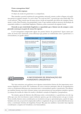 FTC EaD | LETRAS12
Como conseguimos falar?
Portanto, não esqueça:
O objeto de estudo do gerativismo é a competência.
Para entender a possível existência de uma gramática universal, comum a todas as línguas, nós pode-
mos pensar na seguinte situação: Ao ouvir a frase “Eu comi um bolo”, é possível que uma criança diga “Eu
vi um cachorro”. Bem, mesmo que ela nunca tivesse ouvido tal enunciado, não deixou de conjugar correta-
mente o verbo. Para Chomsky, essa propriedade é inata. O que também auxilia no processo de produção de
enunciados inéditos é a criatividade lingüística. Podemos, então, conceituá-la da seguinte forma:
Entende-se por criatividade lingüística a capacidade que o falante tem de compor e com-
preender sentenças às quais ele nunca foi exposto.
E aí? Conseguiram compreender alguns dos pontos básicos do gerativismo? Agora vamos per-
ceber, de forma mais sintetizada, certas diferenças que podem ser estabelecidas entre o gerativismo e o
estruturalismo, no quadro abaixo:
A NECESSIDADE DE RENOVAÇÃO DO
HORIZONTE LINGÜÍSTICO
Nos itens anteriores, nós pudemos rever algumas características básicas de dois importantes movi-
mentos lingüísticos do século XX. Lembramos de certos conceitos principais, além de acompanharmos
como se cristalizaram diferenças que marcaram tanto o estruturalismo quanto o gerativismo. Tais diferen-
ças também ﬁzeram essas duas vertentes muitas vezes percorrerem em suas pesquisas caminhos opostos
(a começar da escolha do objeto de estudo) e dividirem a atenção de lingüistas e pesquisadores.
No entanto, apesar de falarmos das diferenças entre o estruturalismo e o gerativismo, isso não sig-
niﬁca que esses dois movimentos sejam totalmente opostos, que não tenham pontos em que se tocam.
Nesse sentido, faremos umas considerações aos momentos em que se aproximam para, a partir de singu-
laridades entre eles, ser possível compreender melhor o surgimento do que nos é primordial discutir nesse
tema: a constituição histórica da Lingüística Textual. Mas para isso também é necessário fazer algumas
considerações a respeito do formalismo e do funcionalismo.
 