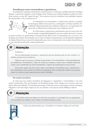 Lingüística Textual 13
Semelhanças entre estruturalismo e gerativismo
Se analisarmos a proposta de Saussure, veremos que ele se volta para o trabalho descritivo da língua
(langue). A partir daí, segundo a visão de língua como sistema, esses estudos lingüísticos giram em torno
desse sistema, ou seja, das “regras do jogo”. Isso acarreta em não se considerar como principal o aspecto
da comunicação, e sim a estrutura em si.
A comunicação no estruturalismo é tratada como emissão e recepção
de mensagens. Diante desse processo, a mensagem é enviada, recebida e de-
codiﬁcada. Dá para perceber que, mediante tal processo, a comunicação hu-
mana não se diferencia da comunicação entre máquinas, não é?!
Ao observarmos o gerativismo, perceberemos que ele toma como ob-
jeto de estudo a competência lingüística, que tem caráter universal e se insere
na mente/cérebro. Já a performance é deixada de lado. Bem, como a comunicação tem a ver com o uso
da língua em situações determinadas, ela se insere no plano da performance, do desempenho lingüístico
do falante. Dessa forma, é possível compreender que, como a comunicação está no plano da performan-
ce, ela é deixada de lado pelos estudos gerativistas.
Lembre-se:
Em um determinado momento, o gerativismo procura destinar parte de seus estudos à se-
mântica, porém tenta formalizá-la.
Diante do que foi exposto, os limites do gerativismo e do estruturalismo se dão principalmente
por idealizarem e formalizarem o objeto de estudo, por tratarem a oração como a unidade máxima de
estudo e por considerarem de modo insatisfatório o aspecto da comunicação em suas teorias.
Em termos gerais, não raro vemos tanto o movimento estruturalista como o gerativista se-
rem classiﬁcados como estudos formalistas da linguagem. Para compreender melhor essa questão,
vamos ver como se pode caracterizar um estudo formalista.
Atenção
Os estudos formalistas
Já vimos que nos estudos formalistas da linguagem se enquadram o estruturalismo e, de certo
modo, o gerativismo. Eles são chamados de formalistas porque vêem a língua em sua forma, como um
objeto descontextualizado. O formalismo preocupa-se bastante com as características internas da língua,
relegando a um outro lugar a língua em seu uso. Quanto a este tipo de estudo, Dillinger salienta:
O formalista estuda uma língua em termos de suas partes e os princípios de sua organização,
sem considerar suas relações com o meio ou contexto em que se situa.
Atenção
Então, deu para perceber que o formalismo vai analisar a língua em sua forma.
 