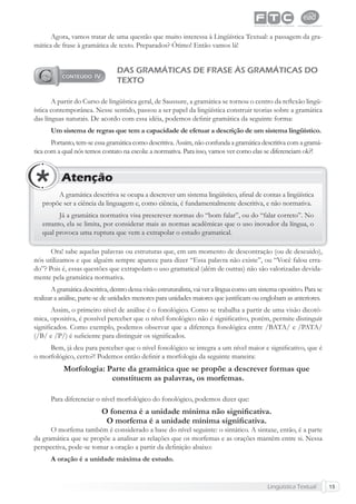 Lingüística Textual 15
Agora, vamos tratar de uma questão que muito interessa à Lingüística Textual: a passagem da gra-
mática de frase à gramática de texto. Preparados? Ótimo! Então vamos lá!
DAS GRAMÁTICAS DE FRASE ÀS GRAMÁTICAS DO
TEXTO
A partir do Curso de lingüística geral, de Saussure, a gramática se tornou o centro da reﬂexão lingü-
ística contemporânea. Nesse sentido, passou a ser papel da lingüística construir teorias sobre a gramática
das línguas naturais. De acordo com essa idéia, podemos deﬁnir gramática da seguinte forma:
Um sistema de regras que tem a capacidade de efetuar a descrição de um sistema lingüístico.
Portanto, tem-se essa gramática como descritiva. Assim, não confunda a gramática descritiva com a gramá-
tica com a qual nós temos contato na escola: a normativa. Para isso, vamos ver como elas se diferenciam ok?!
A gramática descritiva se ocupa a descrever um sistema lingüístico, aﬁnal de contas a lingüística
propõe ser a ciência da linguagem e, como ciência, é fundamentalmente descritiva, e não normativa.
Já a gramática normativa visa prescrever normas do “bom falar”, ou do “falar correto”. No
entanto, ela se limita, por considerar mais as normas acadêmicas que o uso inovador da língua, o
qual provoca uma ruptura que vem a extrapolar o estudo gramatical.
Atenção
Ora! sabe aquelas palavras ou estruturas que, em um momento de descontração (ou de descuido),
nós utilizamos e que alguém sempre aparece para dizer “Essa palavra não existe”, ou “Você falou erra-
do”? Pois é, essas questões que extrapolam o uso gramatical (além de outras) não são valorizadas devida-
mente pela gramática normativa.
A gramática descritiva, dentro dessa visão estruturalista, vai ver a língua como um sistema opositivo. Para se
realizar a análise, parte-se de unidades menores para unidades maiores que justiﬁcam ou englobam as anteriores.
Assim, o primeiro nível de análise é o fonológico. Como se trabalha a partir de uma visão dicotô-
mica, opositiva, é possível perceber que o nível fonológico não é signiﬁcativo, porém, permite distinguir
signiﬁcados. Como exemplo, podemos observar que a diferença fonológica entre /BATA/ e /PATA/
(/B/ e /P/) é suﬁciente para distinguir os signiﬁcados.
Bem, já deu para perceber que o nível fonológico se integra a um nível maior e signiﬁcativo, que é
o morfológico, certo?! Podemos então deﬁnir a morfologia da seguinte maneira:
Morfologia: Parte da gramática que se propõe a descrever formas que
constituem as palavras, os morfemas.
Para diferenciar o nível morfológico do fonológico, podemos dizer que:
O fonema é a unidade mínima não signiﬁcativa.
O morfema é a unidade mínima signiﬁcativa.
O morfema também é considerado a base do nível seguinte: o sintático. A sintaxe, então, é a parte
da gramática que se propõe a analisar as relações que os morfemas e as orações mantêm entre si. Nessa
perspectiva, pode-se tomar a oração a partir da deﬁnição abaixo:
A oração é a unidade máxima de estudo.
 