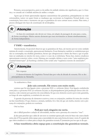 FTC EaD | LETRAS16
Portanto, nessa perspectiva, parte-se da análise da unidade mínima não signiﬁcativa, que é o fone-
ma, e se estende até à unidade máxima de análise: a oração.
Agora que já foram apresentadas algumas características das gramáticas, principalmente na visão
estruturalista, vamos ver quais foram as mudanças que ocorreram na Lingüística Textual desde a sua
constituição, bem como o momento em que as gramáticas de texto entram nesse cenário. Para tanto, é
preciso distinguir três fases de constituição de tal disciplina.
As fases de constituição não devem ser vistas, em relação da passagem de uma para a outra,
de forma cronológica. Muitos autores destacam que esses movimentos se deram simultaneamente,
de forma independente.
Atenção
1ª FASE – transfrástica.
Anteriormente, foi possível observar que as gramáticas de frase, até mesmo por ter como unidade
máxima de estudo o enunciado, apresentavam limitações. Essas limitações também se estabeleceram por
não se contemplar, nas aludidas gramáticas, fatores que ultrapassavam o limite das frases e que só pode-
riam ser analisadas no interior do texto, como é o caso da co-referência. Nessa fase, muitos estudiosos
apresentaram conceitos sobre o texto. Harweg, por exemplo, deﬁnia o texto como “uma seqüência pro-
nominal ininterrupta”. Já Isemberg o deﬁniu como sendo uma “seqüência coerente de enunciados”.
Não esqueça:
O desenvolvimento da Lingüística Textual data por volta da década de sessenta. Ele se deu
principalmente na Alemanha.
Atenção
Ao analisarmos a frase
João saiu correndo. Ele estava com muito medo.
veremos que há uma ligação entre o pronome ELE e o referente (João). Esta ligação estabelecida
entre João e o pronome ELE (co-referente de João) se dá principalmente pela predicação desses dois ele-
mentos, e não somente por questões de concordância. Só que esse elemento coesivo por si não garantiria,
ao longo de uma seqüência, a existência de um texto.
A questão da presença de elementos coesivos, como as conjunções, também foi tema dos estudos
na fase transfrástica. O que chamou a atenção, também, foi o fato de que um trecho, mesmo sem a pre-
sença de conjunções, poderia ter coerência.
Ora! na frase
Pedi por você; ninguém me ouviu.
não é difícil perceber a relação de adversidade, mesmo sem a presença do conectivo “mas”.
Já deu para perceber que a idéia de um texto se constituir apenas pela soma de frases não estava dando
certo, não é?! Essa questão abriu espaço para a necessidade de uma outra forma de tratar o texto. É a partir daí
que vários estudiosos se voltam para a criação das gramáticas textuais. É justamente por isso que se diz que:
A fase transfrástica abriu espaço para a constituição das gramáticas textuais.
 