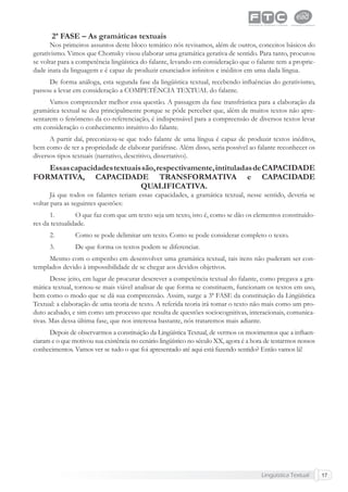 Lingüística Textual 17
2ª FASE – As gramáticas textuais
Nos primeiros assuntos deste bloco temático nós revisamos, além de outros, conceitos básicos do
gerativismo. Vimos que Chomsky visou elaborar uma gramática gerativa de sentido. Para tanto, procurou
se voltar para a competência lingüística do falante, levando em consideração que o falante tem a proprie-
dade inata da linguagem e é capaz de produzir enunciados inﬁnitos e inéditos em uma dada língua.
De forma análoga, esta segunda fase da lingüística textual, recebendo inﬂuências do gerativismo,
passou a levar em consideração a COMPETÊNCIA TEXTUAL do falante.
Vamos compreender melhor essa questão. A passagem da fase transfrástica para a elaboração da
gramática textual se deu principalmente porque se pôde perceber que, além de muitos textos não apre-
sentarem o fenômeno da co-referenciação, é indispensável para a compreensão de diversos textos levar
em consideração o conhecimento intuitivo do falante.
A partir daí, preconizou-se que todo falante de uma língua é capaz de produzir textos inéditos,
bem como de ter a propriedade de elaborar paráfrase. Além disso, seria possível ao falante reconhecer os
diversos tipos textuais (narrativo, descritivo, dissertativo).
Essascapacidadestextuaissão,respectivamente,intituladasdeCAPACIDADE
FORMATIVA, CAPACIDADE TRANSFORMATIVA e CAPACIDADE
QUALIFICATIVA.
Já que todos os falantes teriam essas capacidades, a gramática textual, nesse sentido, deveria se
voltar para as seguintes questões:
1. O que faz com que um texto seja um texto, isto é, como se dão os elementos constituido-
res da textualidade.
2. Como se pode delimitar um texto. Como se pode considerar completo o texto.
3. De que forma os textos podem se diferenciar.
Mesmo com o empenho em desenvolver uma gramática textual, tais itens não puderam ser con-
templados devido à impossibilidade de se chegar aos devidos objetivos.
Desse jeito, em lugar de procurar descrever a competência textual do falante, como pregava a gra-
mática textual, tornou-se mais viável analisar de que forma se constituem, funcionam os textos em uso,
bem como o modo que se dá sua compreensão. Assim, surge a 3ª FASE da constituição da Lingüística
Textual: a elaboração de uma teoria de texto. A referida teoria irá tomar o texto não mais como um pro-
duto acabado, e sim como um processo que resulta de questões sociocognitivas, interacionais, comunica-
tivas. Mas dessa última fase, que nos interessa bastante, nós trataremos mais adiante.
Depois de observarmos a constituição da Lingüística Textual, de vermos os movimentos que a inﬂuen-
ciaram e o que motivou sua existência no cenário lingüístico no século XX, agora é a hora de testarmos nossos
conhecimentos. Vamos ver se tudo o que foi apresentado até aqui está fazendo sentido? Então vamos lá!
 