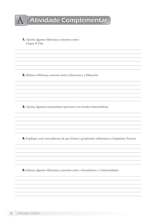 FTC EaD | LETRAS18
Aponte algumas diferenças existentes entre:
Língua X Fala
Deﬁna a diferença existente entre a Sincronia e a Diacronia
Aponte algumas características presentes nos estudos funcionalistas.
Explique, com suas palavras, de que forma o gerativismo inﬂuenciou a Lingüística Textual.
Saliente algumas diferenças existentes entre o formalismo e o funcionalismo
1.
2.
3.
4.
5.
Atividade Complementar
 