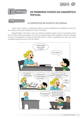 Lingüística Textual 19
OS PRIMEIROS PASSOS DA LINGÜÍSTICA
TEXTUAL
A CONCEPÇÃO DE SUJEITO E DE LÍNGUA
Agora vamos começar a compreender algumas questões fundamentais da lingüística textual. Va-
mos começar, então, pela concepção de sujeito e de língua.
Quando falamos em sujeito, o que vem à mente em primeiro lugar? A que nós associamos tal pa-
lavra? Lembrou? Bem, para ajudar, vou convocar um personagem muito simpático, criado por Maurício
de Souza. Acompanhem um trecho da historinha abaixo e vejam os signiﬁcados do sujeito que foram
mobilizados pela professora e por Chico Bento.
 