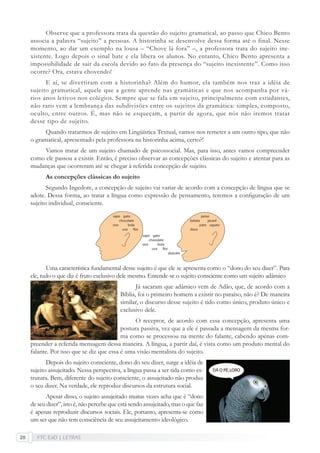 FTC EaD | LETRAS20
Observe que a professora trata da questão do sujeito gramatical, ao passo que Chico Bento
associa a palavra “sujeito” a pessoas. A historinha se desenvolve dessa forma até o final. Nesse
momento, ao dar um exemplo na lousa – “Chove lá fora” –, a professora trata do sujeito ine-
xistente. Logo depois o sinal bate e ela libera os alunos. No entanto, Chico Bento apresenta a
impossibilidade de sair da escola devido ao fato da presença do “sujeito inexistente”. Como isso
ocorre? Ora, estava chovendo!
E aí, se divertiram com a historinha? Além do humor, ela também nos traz a idéia de
sujeito gramatical, aquele que a gente aprende nas gramáticas e que nos acompanha por vá-
rios anos letivos nos colégios. Sempre que se fala em sujeito, principalmente com estudantes,
não raro vem a lembrança das subdivisões entre os sujeitos da gramática: simples, composto,
oculto, entre outros. É, mas não se esqueçam, a partir de agora, que nós não iremos tratar
desse tipo de sujeito.
Quando tratarmos de sujeito em Lingüística Textual, vamos nos remeter a um outro tipo, que não
o gramatical, apresentado pela professora na historinha acima, certo?!
Vamos tratar de um sujeito chamado de psicossocial. Mas, para isso, antes vamos compreender
como ele passou a existir. Então, é preciso observar as concepções clássicas do sujeito e atentar para as
mudanças que ocorreram até se chegar à referida concepção de sujeito.
As concepções clássicas do sujeito
Segundo Ingedore, a concepção de sujeito vai variar de acordo com a concepção de língua que se
adote. Dessa forma, ao tratar a língua como expressão de pensamento, teremos a conﬁguração de um
sujeito individual, consciente.
Uma característica fundamental desse sujeito é que ele se apresenta como o “dono do seu dizer”. Para
ele, tudo o que diz é fruto exclusivo dele mesmo. Entende-se o sujeito consciente como um sujeito adâmico
Já sacaram que adâmico vem de Adão, que, de acordo com a
Bíblia, foi o primeiro homem a existir no paraíso, não é? De maneira
similar, o discurso desse sujeito é tido como único, produto único e
exclusivo dele.
O receptor, de acordo com essa concepção, apresenta uma
postura passiva, vez que a ele é passada a mensagem da mesma for-
ma como se processou na mente do falante, cabendo apenas com-
preender a referida mensagem dessa maneira. A língua, a partir daí, é vista como um produto mental do
falante. Por isso que se diz que essa é uma visão mentalista do sujeito.
Depois do sujeito consciente, dono do seu dizer, surge a idéia de
sujeito assujeitado. Nessa perspectiva, a língua passa a ser tida como es-
trutura. Bem, diferente do sujeito consciente, o assujeitado não produz
o seu dizer. Na verdade, ele reproduz discursos da estrutura social.
Apesar disso, o sujeito assujeitado muitas vezes acha que é “dono
de seu dizer”, isto é, não percebe que está sendo assujeitado, mas o que faz
é apenas reproduzir discursos sociais. Ele, portanto, apresenta-se como
um ser que não tem consciência de seu assujeitamento ideológico.
 