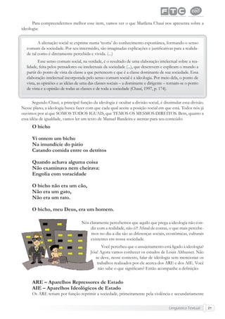 Lingüística Textual 21
Para compreendermos melhor esse item, vamos ver o que Marilena Chauí nos apresenta sobre a
ideologia:
A alienação social se exprime numa ‘teoria’ do conhecimento espontânea, formando o senso
comum da sociedade. Por seu intermédio, são imaginadas explicações e justiﬁcativas para a realida-
de tal como é diretamente percebida e vivida. (...)
Esse senso comum social, na verdade, é o resultado de uma elaboração intelectual sobre a rea-
lidade, feita pelos pensadores ou intelectuais da sociedade (...), que descrevem e explicam o mundo a
partir do ponto de vista da classe a que pertencem e que é a classe dominante de sua sociedade. Essa
elaboração intelectual incorporada pelo senso comum social é a ideologia. Por meio dela, o ponto de
vista, as opiniões e as idéias de uma das classes sociais – a dominante e dirigente – tornam-se o ponto
de vista e a opinião de todas as classes e de toda a sociedade (Chauí, 1997, p. 174).
Segundo Chauí, a principal função da ideologia é ocultar a divisão social, é dissimular essa divisão.
Nesse plano, a ideologia busca fazer com que cada qual aceite a posição social em que está. Todos nós já
ouvimos por aí que SOMOS TODOS IGUAIS, que TEMOS OS MESMOS DIREITOS. Bem, quanto a
essa idéia de igualdade, vamos ler um texto de Manuel Bandeira e atentar para seu conteúdo:
O bicho
Vi ontem um bicho
Na imundície do pátio
Catando comida entre os detritos
Quando achava alguma coisa
Não examinava nem cheirava:
Engolia com voracidade
O bicho não era um cão,
Não era um gato,
Não era um rato.
O bicho, meu Deus, era um homem.
Nós claramente percebemos que aquilo que prega a ideologia não con-
diz com a realidade, não é?! Aﬁnal de contas, o que mais percebe-
mos no dia-a-dia são as diferenças sociais, econômicas, culturais
existentes em nossa sociedade.
Você percebeu que o assujeitamento está ligado à ideologia?
Jóia! Agora vamos conhecer os estudos de Louis Althusser. Não
se deve, nesse contexto, falar de ideologia sem mencionar os
trabalhos realizados por ele acerca dos ARE e dos AIE. Você
não sabe o que signiﬁcam? Então acompanhe a deﬁnição:
ARE – Aparelhos Repressores de Estado
AIE – Aparelhos Ideológicos de Estado
Os ARE teriam por função reprimir a sociedade, primeiramente pela violência e secundariamente
 