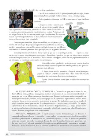 FTC EaD | LETRAS22
pela ideologia. Exemplos de ARE são a polícia, o exército...
Os AIE, ao contrário dos ARE, agiriam primeiro pela ideologia, depois
pela violência. Como exemplo podemos citar a escola, a família, a igreja.
Assim, podemos dizer que os AIE representam o lugar das lutas
de classes.
Chegamos, então, à terceira con-
cepção de sujeito: o psicossocial. Vimos
que o primeiro, o consciente, apresenta-se como “dono do seu dizer”. Já
o segundo, ao contrário, apenas repete discursos sociais. Portanto, o pri-
meiro produz seus discursos e o segundo reproduz discursos da estrutura
social. É possível perceber que os dois primeiros situam-se em extre-
mos: ou é consciente ou é assujeitado.
O sujeito psicossocial vai galgar um equilíbrio em relação aos pri-
meiros. Ele tem noção de que possui a propriedade de elaborar seu discurso,
escolher suas palavras, mas também tem consciência de que está inserido em
uma sociedade. Portanto, podemos dizer que o psicossocial (re)produz discursos.
Uma importante característica desse sujeito é que ele só se conﬁgura como sujeito na inte-
ração com o outro. Nos dois primeiros, o papel do ouvinte é passivo, vez que ele recebe as mensagens
como foram passadas e/ou as decodiﬁca. Nessa terceira concepção, ele vai ter um papel fundamental: o
de interagir e se constituir como sujeito nessa interação.
O sentido vai ser produzido nesse processo e serão levados
em consideração fatores cognitivos e extralingüísticos, dos quais tra-
taremos mais à frente.
A língua, nesse sentido, passa a ser o lugar de interação, de pro-
dução de sentidos. O texto aqui não mais é tido como um produto
acabado, e sim como parte desse processo interativo.
Agora, vamos sintetizar esses tipos e sujeito em um quadro
resumitivo!
O SUJEITO PSICOLÓGICO, INDIVIDUAL – Caracteriza-se por ser o “dono do seu
dizer”. Dessa forma, utiliza a linguagem a partir do predomínio de sua consciência individual. O
texto, por sua vez, é tido como um produto da mente do autor, atribuindo, assim, um posiciona-
mento passivo ao leitor/ouvinte, vez que seu papel é o de captar essa representação mental. Nesse
sentido, a língua se torna um mero instrumento a serviço dos indivíduos, que terá a função de
atingir o ouvinte o qual, por sua vez, deverá compreender o sentido como foi emitido. Ela adquire
a propriedade de ser instrumento a serviço da expressão de pensamento. Aí a língua aparece como
se não tivesse história, pois, diante dessa concepção, a história é o sujeito que a faz. O sujeito, por-
tanto, é dono de suas palavras e de suas vontades.
O SUJEITO ASSUJEITADO – É aquele que não é dono do seu dizer, do seu discurso. A
concepção de língua referente a esse sujeito é como código, estrutura, correspondendo a um sujeito
assujeitado pelo sistema. A produção de sua consciência, quando é o caso, se dá de fora, possibili-
tando que o sujeito não tenha consciência do que diz, nem do que faz. Nesse caso, quem fala é um
discurso anterior. O sujeito é assujeitado ideologicamente pela instituição, mesmo sem ter noção.
Acha que é dono do seu dizer, mas se encontra condicionado a reproduzir um discurso anterior.
 
