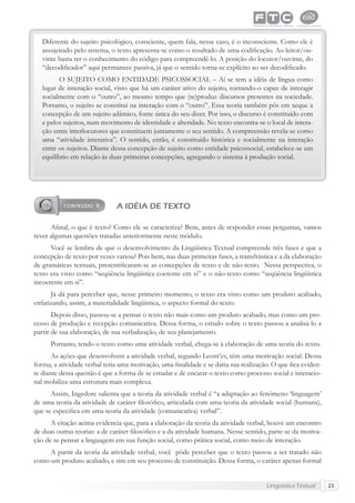 Lingüística Textual 23
Diferente do sujeito psicológico, consciente, quem fala, nesse caso, é o inconsciente. Como ele é
assujeitado pelo sistema, o texto apresenta-se como o resultado de uma codiﬁcação. Ao leitor/ou-
vinte basta ter o conhecimento do código para compreendê-lo. A posição do locutor/ouvinte, do
“decodiﬁcador” aqui permanece passiva, já que o sentido torna-se explícito ao ser decodiﬁcado.
O SUJEITO COMO ENTIDADE PSICOSSOCIAL – Aí se tem a idéia de língua como
lugar de interação social, visto que há um caráter ativo do sujeito, tornando-o capaz de interagir
socialmente com o “outro”, ao mesmo tempo que (re)produz discursos presentes na sociedade.
Portanto, o sujeito se constitui na interação com o “outro”. Essa teoria também pôs em xeque a
concepção de um sujeito adâmico, fonte única do seu dizer. Por isso, o discurso é constituído com
e pelos sujeitos, num movimento de identidade e alteridade. No texto encontra-se o local de intera-
ção entre interlocutores que constituem juntamente o seu sentido. A compreensão revela-se como
uma “atividade interativa”. O sentido, então, é constituído histórica e socialmente na interação
entre os sujeitos. Diante dessa concepção de sujeito como entidade psicossocial, estabelece-se um
equilíbrio em relação às duas primeiras concepções, agregando o sistema à produção social.
A IDÉIA DE TEXTO
Aﬁnal, o que é texto? Como ele se caracteriza? Bem, antes de responder essas perguntas, vamos
rever algumas questões tratadas anteriormente neste módulo.
Você se lembra de que o desenvolvimento da Lingüística Textual compreende três fases e que a
concepção de texto por vezes variou? Pois bem, nas duas primeiras fases, a transfrástica e a da elaboração
de gramáticas textuais, presentiﬁcaram-se as concepções de texto e de não-texto. Nessa perspectiva, o
texto era visto como “seqüência lingüística coerente em si” e o não-texto como “seqüência lingüística
incoerente em si”.
Já dá para perceber que, nesse primeiro momento, o texto era visto como um produto acabado,
enfatizando, assim, a materialidade lingüística, o aspecto formal do texto.
Depois disso, passou-se a pensar o texto não mais como um produto acabado, mas como um pro-
cesso de produção e recepção comunicativa. Dessa forma, o estudo sobre o texto passou a analisá-lo a
partir de sua elaboração, de sua verbalização, de seu planejamento.
Portanto, tendo o texto como uma atividade verbal, chega-se à elaboração de uma teoria do texto.
As ações que desenvolvem a atividade verbal, segundo Leont’ev, têm uma motivação social. Dessa
forma, a atividade verbal teria uma motivação, uma ﬁnalidade e se daria sua realização. O que ﬁca eviden-
te diante dessa questão é que a forma de se estudar e de encarar o texto como processo social e interacio-
nal mobiliza uma estrutura mais complexa.
Assim, Ingedore salienta que a teoria da atividade verbal é “a adaptação ao fenômeno ‘linguagem’
de uma teoria da atividade de caráter ﬁlosóﬁco, articulada com uma teoria da atividade social (humana),
que se especiﬁca em uma teoria da atividade (comunicativa) verbal”.
A citação acima evidencia que, para a elaboração da teoria da atividade verbal, houve um encontro
de duas outras teorias: a de caráter ﬁlosóﬁco e a da atividade humana. Nesse sentido, parte-se da motiva-
ção de se pensar a linguagem em sua função social, como prática social, como meio de interação.
A partir da teoria da atividade verbal, você pôde perceber que o texto passou a ser tratado não
como um produto acabado, e sim em seu processo de constituição. Dessa forma, o caráter apenas formal
 