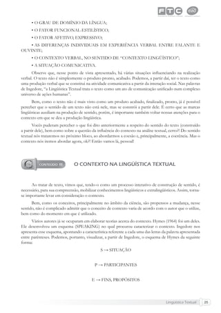 Lingüística Textual 25
• O GRAU DE DOMÍNIO DA LÍNGUA;
• O FATOR FUNCIONAL-ESTILÍSTICO;
• O FATOR AFETIVO, EXPRESSIVO;
• AS DIFERENÇAS INDIVIDUAIS EM EXPERIÊNCIA VERBAL ENTRE FALANTE E
OUVINTE;
• O CONTEXTO VERBAL, NO SENTIDO DE “CONTEXTO LINGÜÍSTICO”;
• A SITUAÇÃO COMUNICATIVA.
Observe que, nesse ponto de vista apresentado, há várias situações inﬂuenciando na realização
verbal. O texto não é simplesmente o produto pronto, acabado. Podemos, a partir daí, ter o texto como
uma produção verbal que se constitui na atividade comunicativa a partir da interação social. Nas palavras
de Ingedore, “a Lingüística Textual trata o texto como um ato de comunicação uniﬁcado num complexo
universo de ações humanas”.
Bem, como o texto não é mais visto como um produto acabado, ﬁnalizado, pronto, já é possível
perceber que o sentido de um texto não está nele, mas se constrói a partir dele. É certo que as marcas
lingüísticas auxiliam na produção de sentido, porém, é importante também voltar nossas atenções para o
contexto em que se deu a produção lingüística.
Vocês puderam perceber o que foi dito anteriormente a respeito do sentido do texto (construído
a partir dele), bem como sobre a questão da inﬂuência do contexto na análise textual, certo?! Do sentido
textual nós trataremos no próximo bloco, ao abordarmos a coesão e, principalmente, a coerência. Mas o
contexto nós iremos abordar agora, ok?! Então vamos lá, pessoal!
O CONTEXTO NA LINGÜÍSTICA TEXTUAL
Ao tratar de texto, vimos que, tendo-o como um processo interativo de construção de sentido, é
necessário, para sua compreensão, mobilizar conhecimentos lingüísticos e extralingüísticos. Assim, torna-
se importante levar em consideração o contexto.
Bem, como os conceitos, principalmente no âmbito da ciência, são propensos a mudança, nesse
sentido, não é complicado admitir que o conceito de contexto varia de acordo com o autor que o utilize,
bem como do momento em que é utilizado.
Vários autores já se ocuparam em elaborar teorias acerca do contexto. Hymes (1964) foi um deles.
Ele desenvolveu um esquema (SPEAKING) no qual procurou caracterizar o contexto. Ingedore nos
apresenta esse esquema, apontando a característica referente a cada uma das letras da palavra apresentada
entre parênteses. Podemos, portanto, visualizar, a partir de Ingedore, o esquema de Hymes da seguinte
forma:
S → SITUAÇÃO
P → PARTICIPANTES
E → FINS, PROPÓSITOS
 