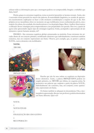 FTC EaD | LETRAS28
colocar todas as informações para que a mensagem pudesse ser compreendida. Imagine o trabalhão que
daria, hein?!
Porém, graças às estruturas cognitivas, torna-se possível preencher as lacunas textuais. Assim, não
é necessário tentar preenchê-las através das palavras, da materialidade lingüística, no sentido de apresen-
tar exaustivamente explicações ou fazer a todo momento considerações a respeito do que se diz. Nós
próprios já nos incumbimos disso no momento em que mobilizamos nosso conhecimento prévio, seja a
respeito da cultura, da sociedade, dos interlocutrores e/ou da própria língua. Bem, é melhor observarmos
a utilização dessas estratégias para compreendermos com propriedade essa questão. Para isso, a partir de
agora serão apresentados alguns tipos de estratégias cognitivas. Então, acompanhe a apresentação de tais
elementos e preste bastante atenção, ok?!
FRAMES – São estruturas cognitivas globais armazenadas na memória. Essas estruturas são ati-
vadas diante de um conceito primário, mobilizando elementos que individualmente constituem também
conceitos, mas em conjunto representam um frame. Observe, por exemplo, que, ao pensar a palavra
NATAL, outros elementos são mobilizados:
NATAL
ÁRVORE PAPAI-NOEL
BRINQUEDOS
Perceba que não há uma ordem ou seqüência na disposição
desses elementos. Assim, a palavra BRINQUEDOS poderia ter
surgido primeiro, ou ÁRVORE por último, no esquema acima. Se
pensarmos nas palavras que surgiram a partir da palavra NATAL,
individualmente são conceitos, mas, em conjunto, como aparece-
ram, representam um frame.
Os frames também se adequam às circunstâncias. Ora, a mes-
ma palavra apresentada, dita por um professor, poderia desencadear
um frame diferente. Quer ver?
NATAL
↓
NOTAS FINAIS
↓
FINALIZAÇÃO DO ANO LETIVO
↓
RECUPERAÇÃO
 