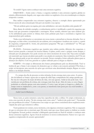 Lingüística Textual 29
Tá vendo?! Agora vamos conhecer mais uma estrutura cognitiva.
ESQUEMAS – Assim como o frame, o esquema também é uma estrutura cognitiva global; no
entanto, diferentemente daquele, este segue uma ordem ou seqüência e leva em consideração as relações
temporais e causais.
Para melhor compreender essa estrutura cognitiva, observe o exemplo abaixo apresentado por
Fávero acerca de uma comunicação feita por um marido à sua esposa:
“Há um acidente grave na esquina, pois uma ambulância e um carro da polícia estão parados lá”.
Bem, diante do referido exemplo, o conhecimento prévio é mobilizado a partir de esquemas, que
fazem com que possamos compreender a mensagem. Nesse sentido, sabemos que num acidente gra-
ve há ambulâncias para assistir as vítimas, bem como policiais para fazer a ocorrência e registrar o(s)
responsável(eis) pelo acidente.
Todas essas informações se encontram em nossa mente e preenchem as lacunas deixadas. Isso se
dá porque, ao falar sobre a ocorrência de um acidente, nós conseguimos visualizar este evento e, a partir
de esquemas, compreendê-lo. Assim, não precisamos perguntar “Pra que a ambulância?” ou “Pra que
policiais no local?”.
PLANOS – Estruturas cognitivas que mantêm uma ordem; porém, diferente dos esquemas, o
leitor/ouvinte percebe a intenção do locutor/falante. O plano, assim como o próprio nome designa, é
efetuado por um planejador. Isso pode ocorrer em vários momentos de nossa vida. Veja como exemplo
um namorado que traceja um plano para pedir a sua amada em casamento. Que romântico, não?! Ou um
ﬁlho que planeja pedir ao pai um aumento na mesada. Nesses exemplos, foram utilizados planos para se
alcançar um objetivo. Com isso, percebe-se o plano utilizado para se chegar ao objetivo.
SCRIPTS – Os scripts se diferenciam dos frames principalmente pela sua dinamicidade. Você se
lembra de que o frame é um conjunto de elementos que se voltam a um conceito primário? Pois bem, o
script vai incorporar uma sucessão de ações que envolvem uma determinada situação. Repare no texto
abaixo e na situação descrita.
E o tempo deu-lhe de presente as mãos trêmulas. Já não enxerga mais como antes. As amiza-
des da infância se foram e agora não se separa da velha lupa, companheira ﬁel, amiga querida que
lhe traz de volta parte da noção da beleza da vida, e de suas agruras. Andar já não pode mais. Aco-
metida por um problema de coluna, não consegue mais ﬁcar de pé. Além do mais, os ossos frágeis
poderiam se esfacelar apenas com uma tentativa. O certo é que, até para os longevos, a dádiva do
tempo torna-se implacável e, com o seu passar, se transforma num pesar por sua cruel lentidão e
inﬁndável eternidade.
André Luiz.G.Madureira
Nesse texto, as ações remetem a uma fase especíﬁca da vida: a velhice. Os scripts evidenciam, no
texto, essa sucessão de ações: “Já não enxerga mais como antes”, “andar já não pode mais”, “Acometida
por um problema de coluna”. Conhecemos esse script vez que temos consciência dessa seqüência estere-
otipada das ações que remetem à velhice.
Vocês puderam ter contato, nesse momento, com algumas estruturas cognitivas. Não se esqueçam
de que as estruturas não se encerram aqui. Há muito mais que essas. Quem quiser se dedicar ao estudo
da Lingüística Textual, poderá consultar a bibliograﬁa apresentada no ﬁnal do módulo e conhecer mais
dessas estruturas cognitivas. Agora é hora de testarmos os nossos conhecimentos. Vamos ver o que con-
seguimos compreender do assunto apresentado?
 