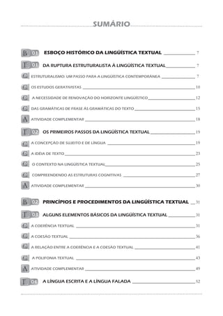 SUMÁRIO
ESBOÇO HISTÓRICO DA LINGÜÍSTICA TEXTUAL ______________ 7
DA RUPTURA ESTRUTURALISTA À LINGÜÍSTICA TEXTUAL_____________ 7
ESTRUTURALISMO: UM PASSO PARA A LINGÜÍSTICA CONTEMPORÂNEA _______________ 7
OS ESTUDOS GERATIVISTAS __________________________________________________10
A NECESSIDADE DE RENOVAÇÃO DO HORIZONTE LINGÜÍSTICO_____________________12
DAS GRAMÁTICAS DE FRASE ÀS GRAMÁTICAS DO TEXTO___________________________15
ATIVIDADE COMPLEMENTAR _________________________________________________18
OS PRIMEIROS PASSOS DA LINGÜÍSTICA TEXTUAL____________________19
A CONCEPÇÃO DE SUJEITO E DE LÍNGUA _______________________________________19
A IDÉIA DE TEXTO __________________________________________________________23
O CONTEXTO NA LINGÜÍSTICA TEXTUAL________________________________________25
COMPREENDENDO AS ESTRUTURAS COGNITIVAS ________________________________27
ATIVIDADE COMPLEMENTAR _________________________________________________30
PRINCÍPIOS E PROCEDIMENTOS DA LINGÜÍSTICA TEXTUAL __31
ALGUNS ELEMENTOS BÁSICOS DA LINGÜÍSTICA TEXTUAL ____________31
A COERÊNCIA TEXTUAL _____________________________________________________31
A COESÃO TEXTUAL ________________________________________________________36
A RELAÇÃO ENTRE A COERÊNCIA E A COESÃO TEXTUAL ___________________________41
A POLIFONIA TEXTUAL _____________________________________________________43
ATIVIDADE COMPLEMENTAR _________________________________________________49
A LÍNGUA ESCRITA E A LÍNGUA FALADA ____________________________52
 
