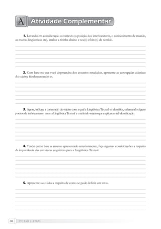 FTC EaD | LETRAS30
Levando em consideração o contexto (a posição dos interlocutores, o conhecimento de mundo,
as marcas lingüísticas etc), analise a tirinha abaixo e seu(s) efeito(s) de sentido.
Com base no que você depreendeu dos assuntos estudados, apresente as concepções clássicas
do sujeito, fundamentando-as.
Agora, indique a concepção de sujeito com a qual a Lingüística Textual se identiﬁca, salientando alguns
pontos de imbricamento entre a Lingüística Textual e o referido sujeito que expliquem tal identiﬁcação.
Tendo como base o assunto apresentado anteriormente, faça algumas considerações a respeito
da importância das estruturas cognitivas para a Lingüística Textual.
Apresente sua visão a respeito de como se pode deﬁnir um texto.
1.
2.
3.
4.
5.
Atividade Complementar
 