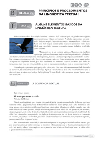Lingüística Textual 31
PRINCÍPIOS E PROCEDIMENTOS
DA LINGÜÍSTICA TEXTUAL
ALGUNS ELEMENTOS BÁSICOS DA
LINGÜÍSTICA TEXTUAL
Como uma metáfora da condição humana, Leonardo Boff utiliza a águia e a galinha como ﬁguras
representativas da vida do ser humano. A galinha representa o ser arrai-
gado, limitado; a águia é apresentada como a transcendência, o ilimitado.
Com isso, Boff sugere a união entre esses dois elementos como meio
ideal para a condição humana. A respeito desses símbolos, o referido
autor salienta:
“Recusamo-nos a ser somente galinhas. Queremos ser também
águias que ganham altura e que projetam visões para além do galinheiro.
Acolhemos prazerosamente nossas raízes (galinha), mas não à custa da copa (águia) que mediante suas fo-
lhas entra em contato com o sol, a chuva, o ar e o inteiro universo. Queremos resgatar nosso ser de águias.
As águias não desprezam a terra, pois nela encontram seu alimento. Mas não são feitas para andar na
terra, senão para voar nos céus, medindo-se com os picos das montanhas e com os ventos mais fortes”.
Tomado pelo espírito de águia, proponho sairmos do chão para utilizar nossa capacidade ilimitada
de conhecer, de descobrir novos horizontes. Agora é o momento de mais uma vez levantarmos vôo e
descobrirmos os elementos básicos da Lingüística Textual. Então, não percamos tempo. Vamos bater
asas e decolar!
A COERÊNCIA TEXTUAL
Leia o texto abaixo:
O amor por entre o verde
Vinicius de Moraes
Não é sem freqüência que, à tarde, chegando à janela, eu vejo um casalzinho de brotos que vem
namorar sobre a pequenina ponte de balaustrada branca que há no parque. Ela é uma menina de uns
treze anos, o corpo elástico metido num blue jeans e um suéter folgadão, os cabelos puxados para trás
num rabinho de cavalo que está sempre a balançar para todos os lados; ele, um garoto de, no máximo,
dezesseis, esguio, com pastas de cabelo a lhe tombar sobre a testa e um ar de quem descobriu a fórmula da
vida. Uma coisa eu lhes asseguro: eles são lindos, e ﬁcam montados, um em frente ao outro, no corrimão
da colunata, os joelhos a se tocarem, os rostos a se buscarem a todo momento para pequenos segredos,
pequenos carinhos, pequenos beijos.
São, na sua extrema juventude, a coisa mais antiga que há no parque, incluindo velhas árvores que
por ali espapaçam sua verde sombra; e as momices e brincadeiras que se fazem dariam para escrever
todo um tratado sobre a arqueologia do amor, pois têm uma tal ancestralidade que nunca se há de saber
a quantos milênios remontam.
 