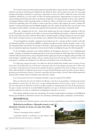 FTC EaD | LETRAS32
Eu os observo por um minuto apenas para não perturbar-lhes os jogos de mão e misteriosos brinquedos
mímicos com que se entretêm, pois suspeito de que sabem de tudo o que se passa à sua volta. Às vezes, para
descansar da posição, encaixam-se os pescoços e repousam os rostos um sobre o ombro do outro, como dois
cavalinhos carinhosos, e eu vejo então os olhos da menina percorrerem vagarosamente as coisas em torno,
numa aceitação dos homens, das coisas e da natureza, enquanto os do rapaz mantêm-se ﬁxos, como a perscru-
tar desígnios. Depois voltam à posição inicial e se olham nos olhos, e ela afasta com a mão os cabelos de sobre
a fronte do namorado, para vê-lo melhor e sente-se que eles se amam e dão suspiros de cortar o coração. De
repente o menino parte para uma brutalidade qualquer, torce-lhe o pulso até ela dizer-lhe o que ele quer ouvir,
e ela agarra-o pelos cabelos, e termina tudo, quando não há passantes, num longo e meticuloso beijo.
-Que será – pergunto-me em vão – dessas duas crianças que tão cedo começam a praticar os ritos do
amor? Prosseguirão se amando, ou de súbito, na sua jovem incontinência, procurarão o contato de outras bo-
cas, de outras mãos, de outros ombros? Quem sabe se amanhã quando eu chegar à janela, não verei um rapazi-
nho moreno em lugar do louro ou uma menina com a cabeleira solta em lugar dessa com cabelos presos?
-E se prosseguirem se amando – pergunto-me novamente em vão – será que um dia se casarão e serão feli-
zes? Quando, satisfeita a sua jovem sexualidade, se olharem nos olhos, será que correrão um para o outro e se da-
rão um grande abraço de ternura? Ou será que se desviarão o olhar, para pensar cada um consigo mesmo que ele
não era exatamente aquilo que ela pensava e ela era menos bonita ou inteligente do que ele a tinha imaginado?
É um tal milagre encontrar, nesse inﬁnito labirinto de desenganos amorosos, o ser verdadeiramente
amado ... Esqueço o casalzinho no parque para deter-me por um momento na observação triste, mas fria, desse
estranho baile de desencontros, em que freqüentemente aquela que deveria ser daquele acaba por bailar com
outro porque o esperado nunca chega; e este, no entanto, passou por ela sem que ela o soubesse, suas mãos
sem querer se tocaram, eles olharam-se nos olhos por um instante e não se reconheceram.
E é então que esqueço de tudo e vou olhar nos olhos de minha bem-amada como se nunca a tivesse
visto antes. É ela, Deus do céu, é ela! Como a encontrei, não sei. Como chegou até aqui, não vi. Mas é ela,
eu sei que é ela porque há um rastro de luz quando ela passa; e quando ela me abre os braços eu me cru-
ciﬁco neles banhado em lágrimas de ternura; e sei que mataria friamente quem quer lhe causasse dano; e
gostaria que morrêssemos juntos e fôssemos enterrados de mãos dadas, e nossos olhos indecomponíveis
ﬁcassem para sempre abertos mirando muito além das estrelas.
E aí, você gostou do texto? Conseguiu entender o que ele expressa? Foi difícil?
Bem, no decorrer do texto de Vinicius de Moraes, você deve ter percebido a existência de termos
que remetem a outros (ele, ela, eles, este...) ou que relacionam partes do texto (mas, e, pois...). Esses ter-
mos são chamados de elementos coesivos e podem auxiliar na compreensão do texto. Já deu para perce-
ber que a coesão encontra-se na materialidade lingüística, vez que os elementos coesivos são elementos
textuais explícitos, ou seja, se estabelecem na linguagem, marcam-se no texto.
Nos estudos realizados acerca dos mecanismos de coesão textual, podem-se destacar os de Halliday &
Hassan, que dividiram os elementos coesivos em: referência, substituição, elipse, conjunção e coesão lexical.
REFERÊNCIA
O mecanismo de referência remete a um termo do texto (endofórico) ou externo a ele (exifórico).
Referência exofórica – Quando remete a um
elemento exterior ao texto, ou seja, fora dele.
Na frase:
“Adorei a mensagem desse outdoor”.
a referência (desse) é exofórica, vez que remete a algo
que está fora do texto (no caso, o outdoor)
 