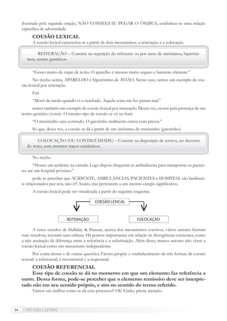 FTC EaD | LETRAS34
frustrada pela segunda oração, NÃO CONSEGUIU PEGAR O ÔNIBUS, estabelece-se uma relação
especíﬁca de adversidade.
COESÃO LEXICAL
A coesão lexical caracteriza-se a partir de dois mecanismos: a reiteração e a colocação.
REITERAÇÃO – Consiste na repetição do referente ou por meio de sinônimos, hiperôni-
mos, nomes genéricos.
“Gosto muito de viajar de avião. O aparelho é mesmo muito seguro e bastante eﬁciente.”
No trecho acima, APARELHO é hiperônimo de AVIÃO. Nesse caso, temos um exemplo de coe-
são lexical por reiteração.
Em
“Morri de medo quando vi o machado. Aquela coisa me fez passar mal.”
temos também um exemplo de coesão lexical por reiteração. Dessa vez, ocorre pela presença de um
termo genérico (coisa). O mesmo tipo de coesão se vê na frase
“O menininho saiu correndo. O garotinho realmente estava com pressa.”
Só que, dessa vez, a coesão se dá a partir de um sinônimo de menininho (garotinho).
COLOCAÇÃO (OU CONTIGÜIDADE) – Consiste na disposição de termos, no decorrer
do texto, com mesmos traços semânticos.
No trecho
“Houve um acidente na estrada. Logo depois chegaram as ambulâncias para transportar os pacien-
tes até um hospital próximo.”
pode-se perceber que ACIDENTE, AMBULÂNCIAS, PACIENTES e HOSPITAL são facilmen-
te relacionados por nós, não é?! Assim, elas pertencem a um mesmo campo signiﬁcativo.
A coesão lexical pode ser visualizada a partir do seguinte esquema:
A esses estudos de Halliday & Hassan, acerca dos mecanismos coesivos, vários autores ﬁzeram
suas ressalvas, teceram suas críticas. Há pontos importantes em relação às divergências existentes, como
a não aceitação da diferença entre a referência e a substituição. Além disso, muitos autores não vêem a
coesão lexical como um mecanismo independente.
Por conta dessas e de outras questões, Fávero propõe o estabelecimento de três formas de coesão
textual: a referencial, a recorrencial e a seqüencial.
COESÃO REFERENCIAL
Esse tipo de coesão se dá no momento em que um elemento faz referência a
outro. Dessa forma, pode-se perceber que o elemento remissivo deve ser interpre-
tado não em seu sentido próprio, e sim no sentido do termo referido.
Vamos ver melhor como se dá esse processo?! Ok! Então, preste atenção.
 