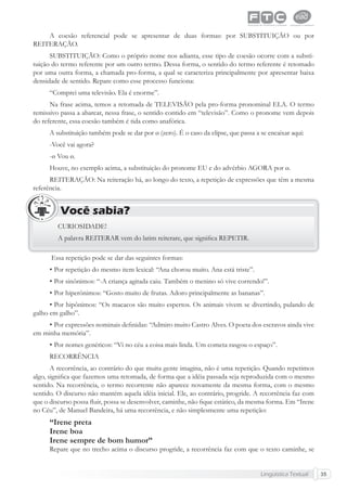 Lingüística Textual 35
A coesão referencial pode se apresentar de duas formas: por SUBSTITUIÇÃO ou por
REITERAÇÃO.
SUBSTITUIÇÃO: Como o próprio nome nos adianta, esse tipo de coesão ocorre com a substi-
tuição do termo referente por um outro termo. Dessa forma, o sentido do termo referente é retomado
por uma outra forma, a chamada pro-forma, a qual se caracteriza principalmente por apresentar baixa
densidade de sentido. Repare como esse processo funciona:
“Comprei uma televisão. Ela é enorme”.
Na frase acima, temos a retomada de TELEVISÃO pela pro-forma pronominal ELA. O termo
remissivo passa a abarcar, nessa frase, o sentido contido em “televisão”. Como o pronome vem depois
do referente, essa coesão também é tida como anafórica.
A substituição também pode se dar por ø (zero). É o caso da elipse, que passa a se encaixar aqui:
-Você vai agora?
-ø Vou ø.
Houve, no exemplo acima, a substituição do pronome EU e do advérbio AGORA por ø.
REITERAÇÃO: Na reiteração há, ao longo do texto, a repetição de expressões que têm a mesma
referência.
CURIOSIDADE!
A palavra REITERAR vem do latim reiterare, que signiﬁca REPETIR.
Você sabia?
Essa repetição pode se dar das seguintes formas:
• Por repetição do mesmo item lexical: “Ana chorou muito. Ana está triste”.
• Por sinônimos: “-A criança agitada caiu. Também o menino só vive correndo!”.
• Por hiperônimos: “Gosto muito de frutas. Adoro principalmente as bananas”.
• Por hipônimos: “Os macacos são muito espertos. Os animais vivem se divertindo, pulando de
galho em galho”.
• Por expressões nominais deﬁnidas: “Admiro muito Castro Alves. O poeta dos escravos ainda vive
em minha memória”.
• Por nomes genéricos: “Vi no céu a coisa mais linda. Um cometa rasgou o espaço”.
RECORRÊNCIA
A recorrência, ao contrário do que muita gente imagina, não é uma repetição. Quando repetimos
algo, signiﬁca que fazemos uma retomada, de forma que a idéia passada seja reproduzida com o mesmo
sentido. Na recorrência, o termo recorrente não aparece novamente da mesma forma, com o mesmo
sentido. O discurso não mantém aquela idéia inicial. Ele, ao contrário, progride. A recorrência faz com
que o discurso possa ﬂuir, possa se desenvolver, caminhe, não ﬁque estático, da mesma forma. Em “Irene
no Céu”, de Manuel Bandeira, há uma recorrência, e não simplesmente uma repetição:
“Irene preta
Irene boa
Irene sempre de bom humor”
Repare que no trecho acima o discurso progride, a recorrência faz com que o texto caminhe, se
 