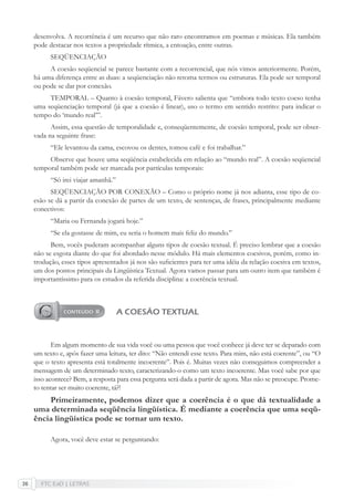 FTC EaD | LETRAS36
desenvolva. A recorrência é um recurso que não raro encontramos em poemas e músicas. Ela também
pode destacar nos textos a propriedade rítmica, a entoação, entre outras.
SEQÜENCIAÇÃO
A coesão seqüencial se parece bastante com a recorrencial, que nós vimos anteriormente. Porém,
há uma diferença entre as duas: a seqüenciação não retoma termos ou estruturas. Ela pode ser temporal
ou pode se dar por conexão.
TEMPORAL – Quanto à coesão temporal, Fávero salienta que “embora todo texto coeso tenha
uma seqüenciação temporal (já que a coesão é linear), uso o termo em sentido restrito: para indicar o
tempo do ‘mundo real’”.
Assim, essa questão de temporalidade e, conseqüentemente, de coesão temporal, pode ser obser-
vada na seguinte frase:
“Ele levantou da cama, escovou os dentes, tomou café e foi trabalhar.”
Observe que houve uma seqüência estabelecida em relação ao “mundo real”. A coesão seqüencial
temporal também pode ser marcada por partículas temporais:
“Só irei viajar amanhã.”
SEQÜENCIAÇÃO POR CONEXÃO – Como o próprio nome já nos adianta, esse tipo de co-
esão se dá a partir da conexão de partes de um texto, de sentenças, de frases, principalmente mediante
conectivos:
“Maria ou Fernanda jogará hoje.”
“Se ela gostasse de mim, eu seria o homem mais feliz do mundo.”
Bem, vocês puderam acompanhar alguns tipos de coesão textual. É preciso lembrar que a coesão
não se esgota diante do que foi abordado nesse módulo. Há mais elementos coesivos, porém, como in-
trodução, esses tipos apresentados já nos são suﬁcientes para ter uma idéia da relação coesiva em textos,
um dos pontos principais da Lingüística Textual. Agora vamos passar para um outro item que também é
importantíssimo para os estudos da referida disciplina: a coerência textual.
A COESÃO TEXTUAL
Em algum momento de sua vida você ou uma pessoa que você conhece já deve ter se deparado com
um texto e, após fazer uma leitura, ter dito: “Não entendi esse texto. Para mim, não está coerente”, ou “O
que o texto apresenta está totalmente incoerente”. Pois é. Muitas vezes não conseguimos compreender a
mensagem de um determinado texto, caracterizando-o como um texto incoerente. Mas você sabe por que
isso acontece? Bem, a resposta para essa pergunta será dada a partir de agora. Mas não se preocupe. Prome-
to tentar ser muito coerente, tá?!
Primeiramente, podemos dizer que a coerência é o que dá textualidade a
uma determinada seqüência lingüística. É mediante a coerência que uma seqü-
ência lingüística pode se tornar um texto.
Agora, você deve estar se perguntando:
 