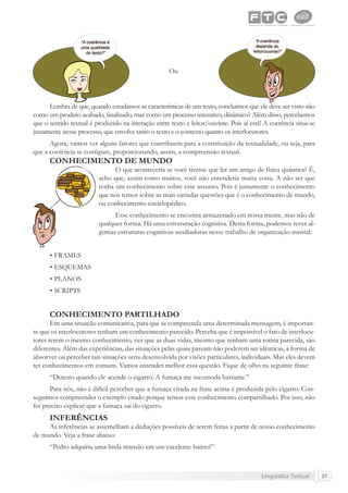 Lingüística Textual 37
Ou
Lembra de que, quando estudamos as características de um texto, concluímos que ele deve ser visto não
como um produto acabado, ﬁnalizado, mas como um processo interativo, dinâmico? Além disso, percebemos
que o sentido textual é produzido na interação entre texto e leitor/ouvinte. Pois aí está! A coerência situa-se
justamente nesse processo, que envolve tanto o texto e o contexto quanto os interlocutores.
Agora, vamos ver alguns fatores que contribuem para a constituição da textualidade, ou seja, para
que a coerência se conﬁgure, proporcionando, assim, a compreensão textual.
CONHECIMENTO DE MUNDO
O que aconteceria se você tivesse que ler um artigo de física quântica? É,
acho que, assim como muitos, você não entenderia muita coisa. A não ser que
tenha um conhecimento sobre esse assunto. Pois é justamente o conhecimento
que nós temos sobre as mais variadas questões que é o conhecimento de mundo,
ou conhecimento enciclopédico.
Esse conhecimento se encontra armazenado em nossa mente, mas não de
qualquer forma. Há uma estruturação cognitiva. Desta forma, podemos rever al-
gumas estruturas cognitivas auxiliadoras nesse trabalho de organização mental:
• FRAMES
• ESQUEMAS
• PLANOS
• SCRIPTS
CONHECIMENTO PARTILHADO
Em uma situação comunicativa, para que se compreenda uma determinada mensagem, é importan-
te que os interlocutores tenham um conhecimento parecido. Perceba que é impossível o fato de interlocu-
tores terem o mesmo conhecimento, vez que as duas vidas, mesmo que tenham uma rotina parecida, são
diferentes. Além das experiências, das situações pelas quais passam não poderem ser idênticas, a forma de
absorver ou perceber tais situações seria desenvolvida por visões particulares, individuais. Mas eles devem
ter conhecimentos em comum. Vamos entender melhor essa questão. Fique de olho na seguinte frase:
“Detesto quando ele acende o cigarro. A fumaça me incomoda bastante.”
Para nós, não é difícil perceber que a fumaça citada na frase acima é produzida pelo cigarro. Con-
seguimos compreender o exemplo citado porque temos esse conhecimento compartilhado. Por isso, não
foi preciso explicar que a fumaça sai do cigarro.
INFERÊNCIAS
As inferências se assemelham a deduções possíveis de serem feitas a partir de nosso conhecimento
de mundo. Veja a frase abaixo:
“Pedro adquiriu uma linda mansão em um excelente bairro!”
 