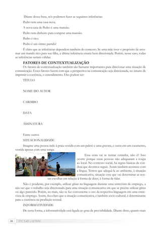 FTC EaD | LETRAS38
Diante dessa frase, nós podemos fazer as seguintes inferências:
Pedro tem uma casa nova.
A nova casa de Pedro é uma mansão.
Pedro tem dinheiro para comprar uma mansão.
Pedro é rico.
Pedro é um ótimo partido!
É claro que as inferências dependem também do contexto. Se uma mãe tiver o propósito de arru-
mar um marido rico para sua ﬁlha, a última inferência estaria bem direcionada. Porém, nesse caso, todas
as inferências seriam válidas.
FATORES DE CONTEXTUALIZAÇÃO
Os fatores de contextualização também são bastante importantes para direcionar uma situação de
comunicação. Esses fatores fazem com que a perspectiva na comunicação seja direcionada, no intuito de
imprimir a coerência, o entendimento. Eles podem ser:
TÍTULO
NOME DO AUTOR
CARIMBO
DATA
ASSINATURA
Entre outros
SITUACIONALIDADE
Imagine uma pessoa indo à praia vestida com um paletó e uma gravata, e outra em um casamento,
vestida apenas com uma sunga.
Essa cena vai se tornar estranha, não é? Isso
ocorre porque essas pessoas não adequaram a roupa
ao local. No contexto social, há regras básicas de con-
duta que devemos seguir. Assim também acontece com
a língua. Temos que adequá-la ao ambiente, à situação
comunicativa, situação esta que vai determinar as nos-
sas escolhas em relação à forma de dizer, à forma de falar.
Não é prudente, por exemplo, utilizar gírias na linguagem durante uma entrevista de emprego, a
não ser que o trabalho seja direcionado para uma situação comunicativa em que se precise utilizar gírias
ou algo parecido. Porém, no mais, não se faz conveniente o uso da respectiva linguagem em uma entre-
vista de emprego. Assim, ﬁca claro que a situação comunicativa, e também sócio-cultural, é determinante
para a coerência na produção textual.
INFORMATIVIDADE
De certa forma, a informatividade está ligada ao grau de previsibilidade. Diante disso, quanto mais
 