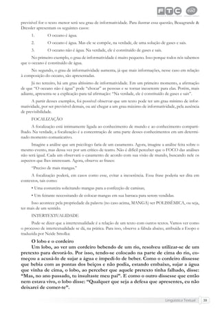 Lingüística Textual 39
previsível for o texto menor será seu grau de informatividade. Para ilustrar essa questão, Beaugrande &
Dressler apresentam os seguintes casos:
1. O oceano é água.
2. O oceano é água. Mas ele se compõe, na verdade, de uma solução de gases e sais.
3. O oceano não é água. Na verdade, ele é constituído de gases e sais.
No primeiro exemplo, o grau de informatividade é muito pequeno. Isso porque todos nós sabemos
que o oceano é constituído de água.
No segundo, o grau de informatividade aumenta, já que mais informações, nesse caso em relação
à composição do oceano, são apresentadas.
Já no terceiro, há um grau altíssimo de informatividade. Em um primeiro momento, a aﬁrmação
de que “O oceano não é água” pode “chocar” as pessoas e se tornar incoerente para elas. Porém, mais
adiante, apresenta-se a explicação para tal aﬁrmação: “Na verdade, ele é constituído de gases e sais”.
A partir desses exemplos, foi possível observar que um texto pode ter um grau mínimo de infor-
matividade, por ser previsível demais, ou até chegar a um grau máximo de informatividade, pela ausência
de previsibilidade.
FOCALIZAÇÃO
A focalização está intimamente ligada ao conhecimento de mundo e ao conhecimento comparti-
lhado. Na verdade, a focalização é a concentração de uma parte desses conhecimentos em um determi-
nado momento comunicativo.
Imagine a análise que um psicólogo faria de um casamento. Agora, imagine a análise feita sobre o
mesmo evento, mas dessa vez por um crítico de teatro. Não é difícil perceber que o FOCO das análises
não será igual. Cada um observará o casamento de acordo com sua visão de mundo, buscando nele os
aspectos que lhes interessam. Agora, observe as frases:
“Preciso de mais mangas.”
A focalização poderá, em casos como esse, evitar a incoerência. Essa frase poderia ser dita em
contextos, tais como:
• Uma costureira solicitando mangas para a confecção de camisas;
• Um feirante necessitando de colocar mangas em sua barraca para serem vendidas.
Isso acontece pela propriedade da palavra (no caso acima, MANGA) ser POLISSÊMICA, ou seja,
ter mais de um sentido.
INTERTEXTUALIDADE
Pode-se dizer que a intertextualidade é a relação de um texto com outros textos. Vamos ver como
o processo de intertextualidade se dá, na prática. Para isso, observe a fábula abaixo, atribuída a Esopo e
traduzida por Neide Smolka:
O lobo e o cordeiro
Um lobo, ao ver um cordeiro bebendo de um rio, resolveu utilizar-se de um
pretexto para devorá-lo. Por isso, tendo-se colocado na parte de cima do rio, co-
meçou a acusá-lo de sujar a água e impedi-lo de beber. Como o cordeiro dissesse
que bebia com as pontas dos beiços e não podia, estando embaixo, sujar a água
que vinha de cima, o lobo, ao perceber que aquele pretexto tinha falhado, disse:
“Mas, no ano passado, tu insultaste meu pai”. E como o outro dissesse que então
nem estava vivo, o lobo disse: “Qualquer que seja a defesa que apresentes, eu não
deixarei de comer-te”.
 
