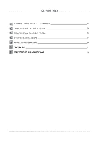 SUMÁRIO
PENSANDO A ORALIDADE E O LETRAMENTO ____________________________________52
CARACTERÍSTICAS DA LÍNGUA ESCRITA _________________________________________53
CARACTERÍSTICAS DA LÍNGUA FALADA ________________________________________55
O TEXTO CONVERSACIONAL _________________________________________________57
ATIVIDADE COMPLEMENTAR _________________________________________________59
GLOSSÁRIO _____________________________________________________________61
REFERÊNCIAS BIBLIOGRÁFICAS __________________________________________63
 