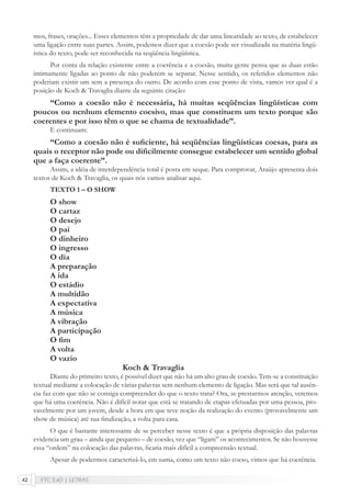 FTC EaD | LETRAS42
mos, frases, orações... Esses elementos têm a propriedade de dar uma linearidade ao texto, de estabelecer
uma ligação entre suas partes. Assim, podemos dizer que a coesão pode ser visualizada na matéria lingü-
ística do texto, pode ser reconhecida na seqüência lingüística.
Por conta da relação existente entre a coerência e a coesão, muita gente pensa que as duas estão
intimamente ligadas ao ponto de não poderem se separar. Nesse sentido, os referidos elementos não
poderiam existir um sem a presença do outro. De acordo com esse ponto de vista, vamos ver qual é a
posição de Koch & Travaglia diante da seguinte citação:
“Como a coesão não é necessária, há muitas seqüências lingüísticas com
poucos ou nenhum elemento coesivo, mas que constituem um texto porque são
coerentes e por isso têm o que se chama de textualidade”.
E continuam:
“Como a coesão não é suﬁciente, há seqüências lingüísticas coesas, para as
quais o receptor não pode ou diﬁcilmente consegue estabelecer um sentido global
que a faça coerente”.
Assim, a idéia de interdependência total é posta em xeque. Para comprovar, Araújo apresenta dois
textos de Koch & Travaglia, os quais nós vamos analisar aqui.
TEXTO 1 – O SHOW
O show
O cartaz
O desejo
O pai
O dinheiro
O ingresso
O dia
A preparação
A ida
O estádio
A multidão
A expectativa
A música
A vibração
A participação
O ﬁm
A volta
O vazio
Koch & Travaglia
Diante do primeiro texto, é possível dizer que não há um alto grau de coesão. Tem-se a constituição
textual mediante a colocação de várias palavras sem nenhum elemento de ligação. Mas será que tal ausên-
cia faz com que não se consiga compreender do que o texto trata? Ora, se prestarmos atenção, veremos
que há uma coerência. Não é difícil notar que está se tratando de etapas efetuadas por uma pessoa, pro-
vavelmente por um jovem, desde a hora em que teve noção da realização do evento (provavelmente um
show de música) até sua ﬁnalização, a volta para casa.
O que é bastante interessante de se perceber nesse texto é que a própria disposição das palavras
evidencia um grau – ainda que pequeno – de coesão, vez que “ligam” os acontecimentos. Se não houvesse
essa “ordem” na colocação das palavras, ﬁcaria mais difícil a compreensão textual.
Apesar de podermos caracterizá-lo, em suma, como um texto não coeso, vimos que há coerência.
 