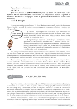 Lingüística Textual 43
Agora, observe o próximo texto:
TEXTO 2
João vai à padaria. A padaria é feita de tijolos. Os tijolos são caríssimos. Tam-
bém os mísseis são caríssimos. Os mísseis são lançados no espaço. Segundo a
teoria da Relatividade o espaço é curvo. A geometria Rimaniana dá conta desse
fenômeno.
Koch & Travaglia
O que vemos aqui é o oposto do texto “O show”. Está clara a presença da coesão. No decorrer da
leitura, é notória a retomada de termos, a repetição de palavras. No entanto, se ﬁzermos a pergunta que
não quer calar...
Já sabemos a resposta para isso, não é? Bem, o que percebemos aí é
um amontoado de frases que juntas não produzem um sentido global. Não é
possível dizer do que o texto trata. Assim, apesar da notória coesão, não há
coerência no conjunto das frases.
É importante que ﬁque clara a noção de que a coerência e a coesão
apresentam-se como elementos primordiais para a Lingüística Textual e, ao ﬁ-
gurarem em conjunto, desde que empregadas corretamente, auxiliam no pro-
cesso de compreensão textual. Todavia, uma não é condição de existência da
outra. Vimos, através de explicações e exemplos, que tanto a coerência quanto
a coesão podem existir separadamente.
E aí, conseguiu compreender a relação entre a coerência e a coesão textuais? Se não entendeu, vamos
dar mais uma lida, agora com bastante atenção, certo?! Mas, se a resposta for positiva, maravilha! Já estamos
prontos para avançar em nossos estudos. Já podemos conhecer outros itens bastante interessantes e que vão
nos auxiliar para que tenhamos um melhor contato com os diversos tipos de textos.
Nosso destino agora é sobrevoar a semântica da enunciação. Vamos fazer um vôo panorâmico
e avistar um trabalho bastante interessante de um teórico chamado Oswald Ducrot: a polifonia. Nesse
trabalho, o referido autor irá de encontro à concepção da “unicidade do sujeito”. Após esse primeiro
momento, apresentará sua proposta de dispersão do sujeito. É assim que ele irá tentar apresentar para
nós as “várias vozes” que estão presentiﬁcadas em nosso discurso. Estão prontos? Ok! Sendo assim,
sigam-me!
A POLIFONIA TEXTUAL
É possível constatar, pela contribuição de Ducrot (1987) com a sua teoria polifônica da linguagem,
a não-unicidade do sujeito. Ao tratar da questão polifônica da linguagem, Ducrot retoma a teoria de
Bakhtin ([1929], 1976), fundamentada pela idéia de dialogismo, retratando-a ao campo da Semântica da
Enunciação, direcionando-a ao espaço lingüístico. Durante a formulação de sua teoria, que se fez funda-
mental para os estudos da linguagem, como objetivo principal a ser galgado, teve a intenção de compro-
var a não-unicidade do sujeito, evidenciando um cenário enunciativo no qual várias vozes circundam-no a
ﬁm de se fazerem presentes e predominantemente incontestes para a concretização do ato de elocução.
Partindo dessa concepção, o locutor não é o responsável único pela produção discursiva. Neste
contexto, o sujeito está disperso, pois na elocução encontram-se marcas discursivas as quais assinalam a
 