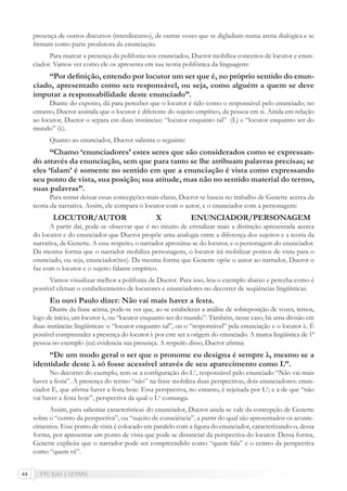 FTC EaD | LETRAS44
presença de outros discursos (interdiscurso), de outras vozes que se digladiam numa arena dialógica e se
ﬁrmam como parte produtora da enunciação.
Para marcar a presença da polifonia nos enunciados, Ducrot mobiliza conceitos de locutor e enun-
ciador. Vamos ver como ele os apresenta em sua teoria polifônica da linguagem:
“Por deﬁnição, entendo por locutor um ser que é, no próprio sentido do enun-
ciado, apresentado como seu responsável, ou seja, como alguém a quem se deve
imputar a responsabilidade deste enunciado”.
Diante do exposto, dá para perceber que o locutor é tido como o responsável pelo enunciado; no
entanto, Ducrot assinala que o locutor é diferente do sujeito empírico, da pessoa em si. Ainda em relação
ao locutor, Ducrot o separa em duas instâncias: “locutor enquanto tal” (L) e “locutor enquanto ser do
mundo” (λ).
Quanto ao enunciador, Ducrot salienta o seguinte:
“Chamo ‘enunciadores’ estes seres que são considerados como se expressan-
do através da enunciação, sem que para tanto se lhe atribuam palavras precisas; se
eles ‘falam’ é somente no sentido em que a enunciação é vista como expressando
seu ponto de vista, sua posição; sua atitude, mas não no sentido material do termo,
suas palavras”.
Para tentar deixar essas concepções mais claras, Ducrot se baseia no trabalho de Genette acerca da
teoria da narrativa. Assim, ele compara o locutor com o autor, e o enunciador com a personagem:
LOCUTOR/AUTOR X ENUNCIADOR/PERSONAGEM
A partir daí, pode-se observar que é no intuito de cristalizar mais a distinção apresentada acerca
do locutor e do enunciador que Ducrot propõe uma analogia entre a diferença dos sujeitos e a teoria da
narrativa, de Genette. A esse respeito, o narrador aproxima-se do locutor, e o personagem do enunciador.
Da mesma forma que o narrador mobiliza personagens, o locutor irá mobilizar pontos de vista para o
enunciado, ou seja, enunciador(res). Da mesma forma que Genette opõe o autor ao narrador, Ducrot o
faz com o locutor e o sujeito falante empírico.
Vamos visualizar melhor a polifonia de Ducrot. Para isso, leia o exemplo abaixo e perceba como é
possível efetuar o estabelecimento de locutores e enunciadores no decorrer de seqüências lingüísticas.
Eu ouvi Paulo dizer: Não vai mais haver a festa.
Diante da frase acima, pode-se ver que, ao se estabelecer a análise de sobreposição de vozes, temos,
logo de início, um locutor λ, ou “locutor enquanto ser do mundo”. Também, nesse caso, há uma divisão em
duas instâncias lingüísticas: o “locutor enquanto tal”, ou o “responsável” pela enunciação e o locutor λ. É
possível compreender a presença do locutor λ por este ser a origem do enunciado. A marca lingüística de 1ª
pessoa no exemplo (eu) evidencia sua presença. A respeito disso, Ducrot aﬁrma:
“De um modo geral o ser que o pronome eu designa é sempre λ, mesmo se a
identidade deste λ só fosse acessível através de seu aparecimento como L”.
No decorrer do exemplo, tem-se a conﬁguração do L¹, responsável pelo enunciado “Não vai mais
haver a festa”. A presença do termo “não” na frase mobiliza duas perspectivas, dois enunciadores: enun-
ciador E, que aﬁrma haver a festa hoje. Essa perspectiva, no entanto, é rejeitada por L¹; e a de que “não
vai haver a festa hoje”, perspectiva da qual o L¹ comunga.
Assim, para salientar características do enunciador, Ducrot ainda se vale da concepção de Genette
sobre o “centro da perspectiva”, ou “sujeito de consciência”, a partir do qual são apresentados os aconte-
cimentos. Esse ponto de vista é colocado em paralelo com a ﬁgura do enunciador, caracterizando-o, dessa
forma, por apresentar um ponto de vista que pode se distanciar da perspectiva do locutor. Dessa forma,
Genette explicita que o narrador pode ser compreendido como “quem fala” e o centro da perspectiva
como “quem vê”.
 