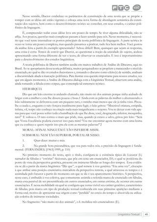 Lingüística Textual 45
Nesse sentido, Ducrot estabelece os parâmetros de constituição de uma teoria que se propõe a
romper com as idéias até então vigentes e esboça uma nova forma de abordagem semântica da consti-
tuição dos sujeitos, bem como o desenvolvimento teórico ao conceber, em seus estudos, o caráter poli-
fônico da linguagem.
É, compreender todas essas idéias leva um pouco de tempo. Se tiver alguma diﬁculdade, não se
aﬂija. Aos poucos, questões mais complexas passam a fazer sentido para nós. Nesse momento, é necessá-
rio que você tente internalizar os pontos principais da teoria polifônica da linguagem. A parte teórica às
vezes se torna um pouco complexa, mas quando passamos a praticar, tudo ﬁca bem melhor. Você gostou
da análise feita a partir do exemplo apresentado? Achou difícil? Bem, quaisquer que sejam as respostas,
uma coisa é certa: Temos de convir que Ducrot, ao questionar a noção da unicidade do sujeito, acabou
apresentando uma forma diferente de ver o texto, de observar os enunciados. E isso é importantíssimo
para o desenvolvimento dos estudos lingüísticos.
A teoria polifônica de Ducrot também auxilia em muitos trabalhos de Análise do Discurso, aqui no
Brasil. Ao se apropriarem dessa teoria polifônica, muitos pesquisadores se propõem a transcender o nível do
enunciado, no qual se dão os estudos ducrotianos e, tomando o discurso como efeito(s) de sentido, analisam
a discursividade aliada à marcação polifônica. Para ilustrar essa questão importante para nossos estudos, vez
que em alguns momentos a Análise do Discurso dialoga com a Lingüística Textual, observem uma análise,
ainda tomando a fábula como corpus, que contempla tal entremeio teórico:
HIERARQUIA
Diz que um leão enorme ia andando chateado, não muito rei dos animais porque tinha acabado de
brigar com a mulher e esta lhe dissera poucas e boas.1 Ainda com as palavras da mulher o aborrecendo o
leão subitamente se defrontou com um pequeno rato, o ratinho mais menos que ele já tinha visto. Pisou-
lhe a cauda e, enquanto o rato forçava inutilmente para fugir, o leão gritou: “Miserável criatura, estúpida,
ínﬁma, vil, torpe: não conheço na criação nada mais insigniﬁcante e nojento. Vou te deixar com vida ape-
nas para que você possa sofrer toda a humilhação do que lhe disse, você, desgraçado, inferior, mesquinho,
rato!” E soltou-o. O rato correu o mais que pôde, mas, quando já estava a salvo, gritou pro leão: “Será
que Vossa Excelência poderia escrever isso para mim? Vou me encontrar agora mesmo com uma lesma
que eu conheço e quero repetir isso pra ela com as mesmas palavras!”2
MORAL: AFINAL NINGUÉM É TÃO INFERIOR ASSIM.
SUBMORAL: NEM TÃO SUPERIOR, POR FALAR NISSO.
1. Quer dizer: muitas e más.
2. Na grande hora psicanalítica, que soa para todos nós, a precisão da linguagem é funda-
mental. (FERNANDES, [1963] 1999, p. 110)
No primeiro momento do texto, após o título, conﬁgura-se a existência típica do Locutor (L)
narrador de fábulas e “estórias” ﬁccionais, que põe em cena um enunciador, E0, o qual se posiciona do
ponto de vista da perspectiva genérica, presente em inúmeras fábulas ao longo dos tempos. Essa evidên-
cia se dá a partir da marca lingüística “Diz que”, a qual remete à voz genérica “Era uma vez”, elocução
à que atribui uma posição enunciativa marcadora da perspectiva remota, a qual atravessa os tempos e é
assimilada pelo locutor a partir do momento em que se dá o seu aparecimento histórico. A perspectiva,
nesse caso, é atribuída à voz coletiva, que comumente assimila a referida marca de enunciado em fábulas,
marca esta passível de ser presentiﬁcada em outros enunciados, em outras estórias, de ocorrer em outras
enunciações. É nessa mobilidade na qual se conﬁgura que torna visível seu caráter genérico, característico
de fábulas, pois marca um tipo de produção textual conhecida em suas primeiras aparições mediante a
forma oral, motivo de apresentar sua origem como “perdida” no esteio do tempo e absorvida na utiliza-
ção coletiva de inúmeras sociedades.
No fragmento “não muito rei dos animais”, o L mobiliza três enunciadores (E).
 