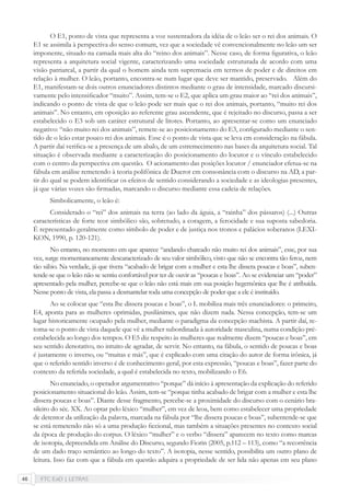 FTC EaD | LETRAS46
O E1, ponto de vista que representa a voz sustentadora da idéia de o leão ser o rei dos animais. O
E1 se assimila à perspectiva do senso comum, vez que a sociedade vê convencionalmente no leão um ser
imponente, situado na camada mais alta do “reino dos animais”. Nesse caso, de forma ﬁgurativa, o leão
representa a arquitetura social vigente, caracterizando uma sociedade estruturada de acordo com uma
visão patriarcal, a partir da qual o homem ainda tem supremacia em termos de poder e de direitos em
relação à mulher. O leão, portanto, encontra-se num lugar que deve ser mantido, preservado. Além do
E1, manifestam-se dois outros enunciadores distintos mediante o grau de intensidade, marcado discursi-
vamente pelo intensiﬁcador “muito”. Assim, tem-se o E2, que aplica um grau maior ao “rei dos animais”,
indicando o ponto de vista de que o leão pode ser mais que o rei dos animais, portanto, “muito rei dos
animais”. No entanto, em oposição ao referente grau ascendente, que é rejeitado no discurso, passa a ser
estabelecido o E3 sob um caráter estrutural de litotes. Portanto, ao apresentar-se como um enunciado
negativo: “não muito rei dos animais”, remete-se ao posicionamento do E3, conﬁgurado mediante o sen-
tido de o leão estar pouco rei dos animais. Esse é o ponto de vista que se leva em consideração na fábula.
A partir daí veriﬁca-se a presença de um abalo, de um estremecimento nas bases da arquitetura social. Tal
situação é observada mediante a caracterização do posicionamento do locutor e o vínculo estabelecido
com o centro da perspectiva em questão. O acionamento das posições locutor / enunciador efetua-se na
fábula em análise remetendo à teoria polifônica de Ducrot em consonância com o discurso na AD, a par-
tir do qual se podem identiﬁcar os efeitos de sentido considerando a sociedade e as ideologias presentes,
já que várias vozes são ﬁrmadas, marcando o discurso mediante essa cadeia de relações.
Simbolicamente, o leão é:
Considerado o “rei” dos animais na terra (ao lado da águia, a “rainha” dos pássaros) (...) Outras
características de forte teor simbólico são, sobretudo, a coragem, a ferocidade e sua suposta sabedoria.
É representado geralmente como símbolo de poder e de justiça nos tronos e palácios soberanos (LEXI-
KON, 1990, p. 120-121).
No entanto, no momento em que aparece “andando chateado não muito rei dos animais”, esse, por sua
vez, surge momentaneamente descaracterizado de seu valor simbólico, visto que não se encontra tão feroz, nem
tão sábio. Na verdade, já que tivera “acabado de brigar com a mulher e esta lhe dissera poucas e boas”, suben-
tende-se que o leão não se sentiu confortável por ter de ouvir as “poucas e boas”. Ao se evidenciar um “poder”
apresentado pela mulher, percebe-se que o leão não está mais em sua posição hegemônica que lhe é atribuída.
Nesse ponto de vista, ela passa a desmantelar toda uma concepção de poder que a ele é instituído.
Ao se colocar que “esta lhe dissera poucas e boas”, o L mobiliza mais três enunciadores: o primeiro,
E4, aponta para as mulheres oprimidas, pusilânimes, que não dizem nada. Nessa concepção, tem-se um
lugar historicamente ocupado pela mulher, mediante o paradigma da concepção machista. A partir daí, re-
toma-se o ponto de vista daquele que vê a mulher subordinada à autoridade masculina, numa condição pré-
estabelecida ao longo dos tempos. O E5 diz respeito às mulheres que realmente dizem “poucas e boas”, em
seu sentido denotativo, no intuito de agradar, de servir. No entanto, na fábula, o sentido de poucas e boas
é justamente o inverso, ou “muitas e más”, que é explicado com uma citação do autor de forma irônica, já
que o referido sentido inverso é de conhecimento geral, por esta expressão, “poucas e boas”, fazer parte do
contexto da referida sociedade, a qual é estabelecida no texto, mobilizando o E6.
No enunciado, o operador argumentativo “porque” dá início à apresentação da explicação do referido
posicionamento situacional do leão. Assim, tem-se “porque tinha acabado de brigar com a mulher e esta lhe
dissera poucas e boas”. Diante desse fragmento, percebe-se a proximidade do discurso com o cenário bra-
sileiro do séc. XX. Ao optar pelo léxico “mulher”, em vez de leoa, bem como estabelecer uma propriedade
de detentor da utilização da palavra, marcada na fábula por “lhe dissera poucas e boas”, subentende-se que
se está remetendo não só a uma produção ﬁccional, mas também a situações presentes no contexto social
da época de produção do corpus. O léxico “mulher” e o verbo “dissera” aparecem no texto como marcas
de isotopia, depreendida em Análise do Discurso, segundo Fiorin (2005, p.112 – 113), como “a recorrência
de um dado traço semântico ao longo do texto”. A isotopia, nesse sentido, possibilita um outro plano de
leitura. Isso faz com que a fábula em questão adquira a propriedade de ser lida não apenas em seu plano
 