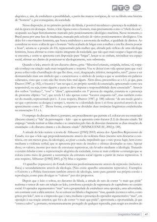 Lingüística Textual 47
alegórico, e, sim, de estabelecer a possibilidade, a partir das marcas isotópicas, de ver na fábula uma história
de “homens” e, por conseguinte, da sociedade.
Nessa disposição, já no primeiro período da fábula, é possível reconhecer a presença da realidade so-
cial da época em destaque. Assim, o leão ﬁgura como o homem, mais precisamente como o “chefe da casa”,
ocupando seu lugar historicamente marcado pelo posicionamento ideológico machista. Nesse momento, o
Brasil passa por uma fase de mudanças, marcada pela eclosão de vários posicionamentos ideológicos. Um
deles foi o movimento feminista, que busca estabelecer a autonomia da mulher, a igualdade de direitos. Ao
considerar no texto a idéia de que o homem “tinha acabado de brigar com a mulher e esta lhe dissera poucas
e boas”, aciona-se a posição do E6, representado pela mulher que, afetada pelo reﬂexo de uma ideologia
feminista, busca aﬁrmar-se como sujeito integrante da sociedade, que não quer mais ocupar o lugar em que
se encontra, e assim se apresenta com disposição para “brigar”, lançar-se ao embate, reivindicar seu espaço
social, aﬁrmar seu direito de posicionar-se ideologicamente, sem submissão.
Quando o leão, através de um discurso direto, grita: “Miserável criatura, estúpida, ínﬁma, vil, torpe:
não conheço na criação nada mais insigniﬁcante e nojento. Vou te deixar com vida apenas para que você
possa sofrer toda a humilhação do que lhe disse, você, desgraçado, inferior, mesquinho, rato!”, passa a ser
desmantelado mais um símbolo que o caracterizava: o símbolo de justiça a que se assimilara em palácios
soberanos, visto que o rato não lhe tivera feito mal algum. Além disso, presentiﬁca-se o L1, já que, para
Ducrot (1987, p. 182), o locutor é “um ser que é, no próprio sentido do enunciado, apresentado como seu
responsável, ou seja, como alguém a quem se deve imputar a responsabilidade deste enunciado”. Através
dos verbos “conheço”, “vou” e “disse”, apresentados em 1ª pessoa do singular, constata-se a presença
do pronome elíptico “eu”, que revela L1 não apenas como “locutor enquanto tal”, mas também como
ser do mundo, representado por λ. A esse respeito, Ducrot (1987, p. 188) salienta: “de um modo geral o
ser que o pronome eu designa é sempre λ, mesmo se a identidade deste λ só fosse acessível através de seu
aparecimento como L”. Dessa forma, conﬁguram-se divididas duas instâncias lingüísticas estabelecidas
na enunciação: L1 e λ.
O emprego do discurso direto é, portanto, um procedimento que permite a L colocar em seu enunciado
(discurso citante) a “fala” da personagem – leão – que se apresenta como locutor (L1) do discurso citado. Tal
emprego “simula restituir as falas citadas e se caracteriza pelo fato de dissociar claramente as duas situações de
enunciação: a do discurso citante e a do discurso citado” (MAINGUENEAU, 2002 p. 140).
A atitude do leão remete à teoria de Althusser ([1985] 2003) acerca dos Aparelhos Repressores de
Estado, vez que o leão age preponderantemente através da violência física (mesmo sem descartar a exis-
tência, em um menor grau, da ideologia), ao pisar a cauda, impedindo que o rato possa fugir, bem como
mediante a violência verbal, que se apresenta por meio de insultos e ofensas destinadas ao rato. Apesar
disso, os valores, mesmo por meio de estruturas repressivas, são levados mediante a ideologia. Tratando
o cenário fabular como a representação alegórica da sociedade, torna-se mais evidente a estratégia que se
coloca como meio de garantir a sustentação da estrutura social vigente a partir de meios repressivos. A
esse respeito, Althusser ([1985] 2003, p.70) frisa o seguinte:
O aparelho (repressivo) do Estado funciona predominantemente através da repressão (inclusive a
física) e secundariamente através da ideologia. (Não existe aparelho unicamente repressivo). Exemplos:
o Exército e a Polícia funcionam também através de ideologia, tanto para garantir sua própria coesão e
reprodução, como para divulgar os “valores” por eles propostos.
Depois que o leão o soltou, no decorrer da fábula, a atitude do rato de correr “o mais que pôde”
reaﬁrma o temor do rato em relação ao leão, corrobora a posição de supremacia do capitalismo no cenário
social. O operador argumentativo “mas” tem a propriedade de estabelecer uma oposição, uma adversidade,
um contraste com a idéia anterior. Ao se colocar na fábula o fragmento “mas, quando já estava a salvo, o rato
gritou pro leão”, tem-se a impressão que o rato, mediante a presença do operador argumentativo “mas”, em
oposição à sua reação anterior, que foi a de correr “o mais que pôde”, aproveitaria a oportunidade, já que
“estava a salvo” e, portanto, momentaneamente protegido de qualquer represália, para reagir aos insultos do
 