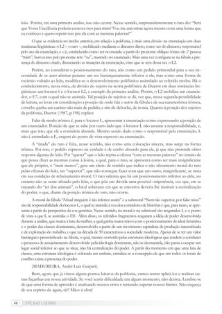 FTC EaD | LETRAS48
leão. Porém, em uma primeira análise, isso não ocorre. Nesse sentido, surpreendentemente o rato diz: “Será
que Vossa Excelência poderia escrever isso para mim? Vou me encontrar agora mesmo com uma lesma que
eu conheço e quero repetir isso pra ela com as mesmas palavras!”
O que se evidencia no trecho anterior, em relação à polifonia, é mais uma divisão na enunciação em duas
instâncias lingüísticas: o L2 – o rato –, mobilizado mediante o discurso direto, como ser do discurso, responsável
pelo ato da enunciação, e o λ, estabelecido como ser no mundo a partir do pronome oblíquo tônico de 1ª pessoa
“mim”, bem como pelo pronome reto “eu”, marcado no enunciado. Mais uma vez conﬁgura-se na fábula a pre-
sença do discurso citado, dissociando as situações de enunciação, visto que se tem dessa vez o L2.
Porém, ao considerar o posicionamento do rato, não como um pedido primordial para a sua ne-
cessidade de se auto-aﬁrmar perante um ser hierarquicamente inferior a ele, mas como uma forma de
escárnio voltado ao leão, modiﬁca-se o desenvolvimento polifônico assimilado ao referido trecho. Há o
estabelecimento, nessa ótica, da divisão do sujeito na teoria polifônica de Ducrot em duas instâncias lin-
güísticas: um locutor λ e o locutor L2, a exemplo da primeira análise. Porém, o L2 mobiliza um enuncia-
dor, o E7, com o qual não se assimila. Tal posição de sujeitos se dá, vez que, nessa segunda possibilidade
de leitura, ao levar em consideração a posição de onde fala o autor da fábula e de sua característica irônica,
o trecho ganha um caráter não mais de pedido, e sim de deboche, de ironia. Quanto à posição dos sujeitos
da polifonia, Ducrot (1987, p.198) explica:
Falar de modo irônico é, para o locutor L, apresentar a enunciação como expressando a posição de
um enunciador. Posição de que se sabe por outro lado que o locutor L não assume a responsabilidade, e,
mais que isso, que ele a considera absurda. Mesmo sendo dado como o responsável pela enunciação, L
não é assimilado a E, origem do ponto de vista expresso na enunciação.
A “tirada” do rato é feita, nesse sentido, não como uma colocação sincera, mas surge na forma
irônica. Por isso, o pedido expresso na verdade é de cunho absurdo para ele, já que não pretende obter
resposta alguma do leão. Por “querer” que o leão repita a ofensa “com as mesmas palavras” no intuito de
que possa dizer as mesmas coisas à lesma, a qual, para o rato, se apresenta como ser mais insigniﬁcante
que ele próprio, o “mais menos”, gera um efeito de sentido que indica o não afetamento moral do rato
pelas ofensas do leão, ser “superior”, que não consegue fazer com que um outro, insigniﬁcante, se sinta
em sua condição de rebaixamento moral. O rato salienta que há um posicionamento inferior ao dele, no
entanto não se sente afetado pelo leão, o que põe em dúvida uma possível onipotência, vez que, em se
tratando do “rei dos animais”, o local soberano em que se encontra deveria lhe instituir a centralização
do poder, o que, diante da posição irônica do rato, não ocorre.
A moral da fábula “Aﬁnal ninguém é tão inferior assim” e a submoral “Nem tão superior, por falar nisso”
sãoderesponsabilidadedolocutorL,oqualseassimilaàvozdoscontadoresdehistóriaseque,paratanto,seapre-
senta a partir da perspectiva da voz genérica. Nesse sentido, na moral e na submoral são resgatados L e o ponto
de vista a que L se assimila: o E0. Além disso, os referidos fragmentos resgatam a idéia de poder desenvolvida
durante a análise, que marca a luta da mulher, a qual ganha maior relevo com o posicionamento do ideal feminista
e o poder das classes dominantes, desenvolvido a partir de um movimento capitalista de produção intensiﬁcada
e de exploração do trabalho, o que na década de 50 caracterizou a sociedade moderna. Apesar de se ter um valor
hierárquico presentiﬁcado na fábula, o qual, mesmo corroído pelas estruturas ideológicas que tendem a combater
o processo de assujeitamento desenvolvido pela ideologia dominante, não se desmantela, não passa a ocupar um
lugar social inferior ao que se situa, não há centralização do poder. A partir do momento em que uma luta de
classes, uma estrutura ideológica é colocada em embate, cristaliza-se a concepção de que em todos os locais de
conﬂito existe a presença do poder.
(MADUREIRA, André Luiz Gaspari).
Bem, agora que já vimos alguns pontos básicos da polifonia, vamos tentar aplicá-los e realizar ou-
tras façanhas em nossa atividade. Se você sentir diﬁculdade em algum momento, não desista. Lembre-se
de que uma forma de aprender é analisando nossos erros e tentando superar nossos limites. Não esqueça
de seu espírito de águia, tá?! Mãos à obra!
 