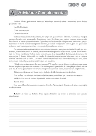 Lingüística Textual 49
Tentar e falhar é, pelo menos, aprender. Não chegar a tentar é sofrer a inestimável perda do que
poderia ter sido.
Geraldo Eustáquio
Leia o texto a seguir:
Os urubus e sabiás
Tudo aconteceu numa terra distante, no tempo em que os bichos falavam... Os urubus, aves por
natureza becadas, mas sem grandes dotes para o canto, decidiram que, mesmo contra a natureza, eles
haveriam de se tornar grandes cantores. E para isto fundaram escolas e importaram professores, garga-
rejaram dó-ré-mi-fá, mandaram imprimir diplomas, e ﬁzeram competições entre si, para ver quais deles
seriam os mais importantes e teriam a permissão de mandar nos outros.
Foi assim que eles organizaram concursos e se deram nomes pomposos, e o sonho de cada um uru-
buzinho, instrutor em início de carreira, era se tornar um respeitável urubu titular, a quem todos chama-
vam por Vossa Excelência. Tudo ia muito bem até que a doce tranqüilidade da hierarquia dos urubus foi
estremecida. A ﬂoresta foi invadida por bandos de pintassilgos tagarelas, que brincavam com os canários
e faziam serenatas com os sabiás... Os velhos urubus entortaram o bico, o rancor encrespou a testa, e eles
convocaram pintassilgos, sabiás e canários para um inquérito.
“-Onde estão os documentos dos seus concursos?” E aspobres avesseolharam perplexas, porque nunca
haviam imaginado que tais coisas houvesse. Não haviam passado por escolas de canto, porque o canto nascera
com elas. E nunca apresentaram um diploma para provar que sabiam cantar, mas cantavam, simplesmente...
-Não, assim não pode ser. Cantar sem a titulação devida é um desrespeito à ordem.
E os urubus, em uníssono, expulsaram da ﬂoresta os passarinhos que cantavam sem alvarás...
MORAL: Em terra de urubus diplomados não se ouve canto de sabiá.
Rubem Alves
Esse texto é bem bacana, muito prazeroso de se ler. Agora, depois do prazer da leitura vamos pôr
a mão na massa.
Retire do texto de Rubem Alves alguns elementos de coesão e apresente suas devidas
classiﬁcações.
1.
Atividade Complementar
 