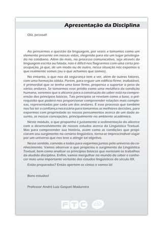 Olá, pessoal!
Ao pensarmos a questão da linguagem, por vezes a tomamos como um
elemento presente em nossas vidas, elegendo para ela um lugar privilegia-
do no cotidiano. Além do mais, no processo comunicativo, seja através da
linguagem escrita ou falada, não é difícil nos flagrarmos com uma certa pre-
ocupação, já que, de um modo ou de outro, nessa situação nós expomos o
que realmente somos (ou o que achamos que somos).
No entanto, o que nos dá segurança tem a ver, além de outros fatores,
com uma formação sólida. Porém, para erguer um edifício firme, inabalável,
é primordial que se tenha uma base firme, propensa a suportar o peso de
vários andares. Se tomarmos esse prédio como uma metáfora da condição
humana, veremos que o alicerce para a construção do saber está na compre-
ensão dos princípios básicos. Tais princípios se revelam como a base, o pré-
requisito que poderá nos proporcionar compreender relações mais comple-
xas, representadas por cada um dos andares. É esse processo que também
nos faz ter a confiança necessária para tomarmos as melhores decisões, para
expormos com propriedade os nossos pensamentos acerca de um dado as-
sunto, as nossas concepções, principalmente no ambiente acadêmico.
Neste módulo, o que proponho é justamente a sedimentação do alicerce
com o desenvolvimento de nossos estudos acerca da Lingüística Textual.
Mas para compreender sua história, assim como as condições que propi-
ciaram seu surgimento no cenário lingüístico, torna-se imprescindível viajar
por um universo que nos leve a atingir tal objetivo.
Nesse sentido, convido a todos para viajarmos juntos pelo universo do co-
nhecimento. Vamos observar o que propiciou o surgimento da Lingüística
Textual, bem como analisar os princípios básicos que norteiam os trabalhos
da aludida disciplina. Enfim, vamos mergulhar no mundo do saber e conhe-
cer mais uma importante vertente dos estudos lingüísticos do século XX.
Estão preparados? Então apertem os cintos e vamos lá!
Bons estudos!
Professor André Luiz Gaspari Madureira
Apresentação da Disciplina
 