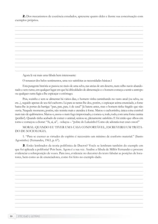 FTC EaD | LETRAS50
Dos mecanismos de coerência estudados, apresente quatro deles e ilustre sua conceituação com
exemplos próprios.
Agora lá vai mais uma fábula bem interessante:
O renascer dos belos sentimentos, uma vez satisfeitas as necessidades básicas.1
Esta pungente história se passou no meio de uma selva, nas areias de um deserto, num velho navio abando-
nadoesemrumo,emqualquerlugaremquehádiﬁculdadesdealimentaçãoeohomemcomeçaasentiraantropo
ou qualquer outra fagia a lhe espicaçar o estômago.
Pois, sozinho e sem se alimentar há vários dias, o homem vinha caminhando no vasto areal (ou selva, ou
etc...), seguido apenas de seu ﬁel cachorro. Lá para as tantas lhe deu, porém, o espicaçar acima enunciado, a fome
bateu-lhe às portas da barriga: “pan, pan, pan, ó de casa!” Já batera antes, mas o homem tinha ﬁngido que não
ouvia. Naquele momento, porém, não resistiu mais e atendeu à fome. Matou o cachorrinho, única coisa comível
num raio de quilômetros. Matou-o, assou-o num fogo improvisado, e comeu-o, todo, todo, com uma fome canina
(perdão!). Quando tinha acabado de comer o animal, sentou-se, plenamente satisfeito. E foi então que olhou em
torno e começou a chorar: “Ai, ai, ai”, - soluçou – “pobre do Luluzinho! Como ele adoraria roer esses ossos!”
MORAL: QUANDO EU TIVER UMA CASA CONFORTÁVEL, ESCREVEREI UM TRATA-
DO DE SOCIOLOGIA.
1. “Para se exercer as virtudes do espírito é necessário um mínimo de conforto material.” (Santo
Agostinho) (Fernandes, 1963, p. 67).
3. Estão lembrados da teoria polifônica de Ducrot? Vocês se lembram também do exemplo em
que foi aplicada a polifonia? Pois bem. Agora é a sua vez. Analise a fábula de Millôr Fernandes e procure
evidenciar a sobreposição de vozes. Para isso, evidencie no decorrer do texto fabular as posições de locu-
tores, bem como as de enunciadores, como foi feito no exemplo dado.
2.
 