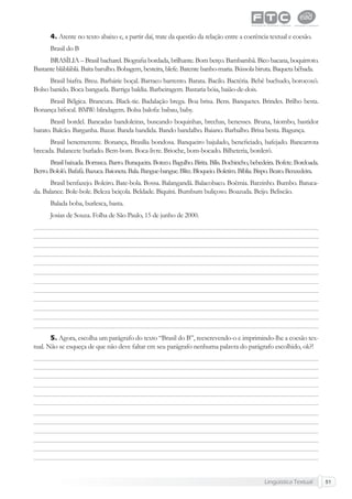 Lingüística Textual 51
4. Atente no texto abaixo e, a partir daí, trate da questão da relação entre a coerência textual e coesão.
Brasil do B
BRASÍLIA – Brasil bacharel. Biograﬁa bordada, brilhante. Bom berço. Bambambã. Bico bacana, boquirroto.
Bastante blábláblá. Baita barulho. Bobagem, besteira, blefe. Batente banho-maria. Bússola biruta. Baqueta bêbada.
Brasil biafra. Breu. Barbárie boçal. Barraco barrento. Barata. Bacilo. Bactéria. Bebê buchudo, borocoxô.
Bolso banido. Boca banguela. Barriga baldia. Barbeiragem. Bastaria bóia, baião-de-dois.
Brasil Bélgica. Brancura. Black-tie. Badalação brega. Boa brisa. Bens. Banquetes. Brindes. Brilho besta.
Bonança bifocal. BMW: blindagem. Bolsa balofa: babau, baby.
Brasil bordel. Bancadas bandoleiras, buscando boquinhas, brechas, benesses. Bruna, biombo, bastidor
barato. Balcão. Barganha. Bazar. Banda bandida. Bando bandalho. Baiano. Barbalho. Brisa besta. Bagunça.
Brasil benemerente. Bonança, Brasília bondosa. Banqueiro bajulado, beneﬁciado, bafejado. Bancarrota
brecada. Balancete burlado. Bem-bom. Boca-livre. Brioche, bom-bocado. Bilheteria, borderô.
Brasil baixada. Borrasca. Barro. Buraqueira. Boteco. Bagulho. Birita. Bílis. Bochincho, bebedeira. Bofete. Bordoada.
Berro.Bololô.Bafafá.Bazuca.Baioneta.Bala.Bangue-bangue.Blitz.Bloqueio.Boletim.Bíblia.Bispo.Beato.Benzedeira.
Brasil benfazejo. Boleiro. Bate-bola. Bossa. Balangandã. Balacobaco. Boêmia. Barzinho. Bumbo. Batuca-
da. Balance. Bole-bole. Beleza beiçola. Beldade. Biquíni. Bumbum buliçoso. Boazuda. Beijo. Beliscão.
Balada boba, burlesca, basta.
Josias de Souza. Folha de São Paulo, 15 de junho de 2000.
5. Agora, escolha um parágrafo do texto “Brasil do B”, reescrevendo-o e imprimindo-lhe a coesão tex-
tual. Não se esqueça de que não deve faltar em seu parágrafo nenhuma palavra do parágrafo escolhido, ok?!
 