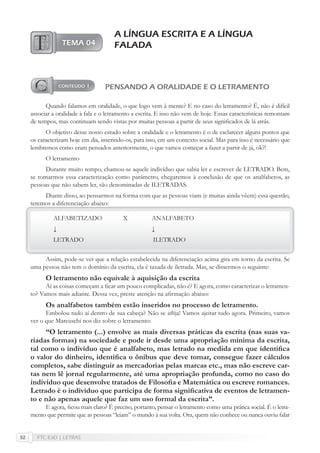 FTC EaD | LETRAS52
A LÍNGUA ESCRITA E A LÍNGUA
FALADA
PENSANDO A ORALIDADE E O LETRAMENTO
Quando falamos em oralidade, o que logo vem à mente? E no caso do letramento? É, não é difícil
associar a oralidade à fala e o letramento a escrita. E isso não vem de hoje. Essas características remontam
de tempos, mas continuam sendo vistas por muitas pessoas a partir de seus signiﬁcados de lá atrás.
O objetivo desse nosso estudo sobre a oralidade e o letramento é o de esclarecer alguns pontos que
os caracterizam hoje em dia, inserindo-os, para isso, em um contexto social. Mas para isso é necessário que
lembremos como eram pensados anteriormente, o que vamos começar a fazer a partir de já, ok?!
O letramento
Durante muito tempo, chamou-se aquele indivíduo que sabia ler e escrever de LETRADO. Bem,
se tomarmos essa caracterização como parâmetro, chegaremos à conclusão de que os analfabetos, as
pessoas que não sabem ler, são denominadas de ILETRADAS.
Diante disso, ao pensarmos na forma com que as pessoas viam (e muitas ainda vêem) essa questão,
teremos a diferenciação abaixo:
ALFABETIZADO X ANALFABETO
↓ ↓
LETRADO ILETRADO
Assim, pode-se ver que a relação estabelecida na diferenciação acima gira em torno da escrita. Se
uma pessoa não tem o domínio da escrita, ela é taxada de iletrada. Mas, se dissermos o seguinte:
O letramento não equivale à aquisição da escrita
Aí as coisas começam a ﬁcar um pouco complicadas, não é? E agora, como caracterizar o letramen-
to? Vamos mais adiante. Dessa vez, preste atenção na aﬁrmação abaixo:
Os analfabetos também estão inseridos no processo de letramento.
Embolou tudo aí dentro de sua cabeça? Não se aﬂija! Vamos ajeitar tudo agora. Primeiro, vamos
ver o que Marcuschi nos diz sobre o letramento:
“O letramento (...) envolve as mais diversas práticas da escrita (nas suas va-
riadas formas) na sociedade e pode ir desde uma apropriação mínima da escrita,
tal como o indivíduo que é analfabeto, mas letrado na medida em que identiﬁca
o valor do dinheiro, identiﬁca o ônibus que deve tomar, consegue fazer cálculos
completos, sabe distinguir as mercadorias pelas marcas etc., mas não escreve car-
tas nem lê jornal regularmente, até uma apropriação profunda, como no caso do
indivíduo que desenvolve tratados de Filosoﬁa e Matemática ou escreve romances.
Letrado é o indivíduo que participa de forma signiﬁcativa de eventos de letramen-
to e não apenas aquele que faz um uso formal da escrita”.
E agora, ﬁcou mais claro? É preciso, portanto, pensar o letramento como uma prática social. É o letra-
mento que permite que as pessoas “leiam” o mundo à sua volta. Ora, quem não conhece ou nunca ouviu falar
 