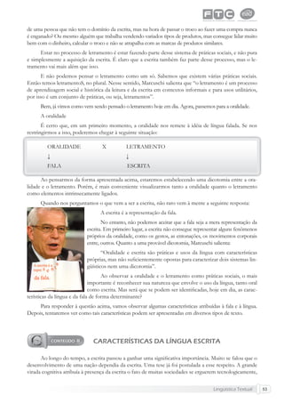Lingüística Textual 53
de uma pessoa que não tem o domínio da escrita, mas na hora de passar o troco ao fazer uma compra nunca
é enganado? Ou mesmo alguém que trabalha vendendo variados tipos de produtos, mas consegue lidar muito
bem com o dinheiro, calcular o troco e não se atrapalha com as marcas de produtos similares.
Estar no processo de letramento é estar fazendo parte desse sistema de práticas sociais, e não pura
e simplesmente a aquisição da escrita. É claro que a escrita também faz parte desse processo, mas o le-
tramento vai mais além que isso.
E não podemos pensar o letramento como um só. Sabemos que existem várias práticas sociais.
Então temos letramentoS, no plural. Nesse sentido, Marcuschi salienta que “o letramento é um processo
de aprendizagem social e histórica da leitura e da escrita em contextos informais e para usos utilitários,
por isso é um conjunto de práticas, ou seja, letramentos”.
Bem, já vimos como vem sendo pensado o letramento hoje em dia. Agora, passemos para a oralidade.
A oralidade
É certo que, em um primeiro momento, a oralidade nos remete à idéia de língua falada. Se nos
restringirmos a isso, poderemos chegar à seguinte situação:
ORALIDADE X LETRAMENTO
↓ ↓
FALA ESCRITA
Ao pensarmos da forma apresentada acima, estaremos estabelecendo uma dicotomia entre a ora-
lidade e o letramento. Porém, é mais conveniente visualizarmos tanto a oralidade quanto o letramento
como elementos intrinsecamente ligados.
Quando nos perguntamos o que vem a ser a escrita, não raro vem à mente a seguinte resposta:
A escrita é a representação da fala.
No entanto, não podemos aceitar que a fala seja a mera representação da
escrita. Em primeiro lugar, a escrita não consegue representar alguns fenômenos
próprios da oralidade, como os gestos, as entonações, os movimentos corporais
entre, outros. Quanto a uma provável dicotomia, Marcuschi salienta:
“Oralidade e escrita são práticas e usos da língua com características
próprias, mas não suﬁcientemente opostas para caracterizar dois sistemas lin-
güísticos nem uma dicotomia”.
Ao observar a oralidade e o letramento como práticas sociais, o mais
importante é reconhecer sua natureza que envolve o uso da língua, tanto oral
como escrita. Mas será que se podem ser identiﬁcadas, hoje em dia, as carac-
terísticas da língua e da fala de forma determinante?
Para responder à questão acima, vamos observar algumas características atribuídas à fala e à língua.
Depois, tentaremos ver como tais características podem ser apresentadas em diversos tipos de texto.
CARACTERÍSTICAS DA LÍNGUA ESCRITA
Ao longo do tempo, a escrita passou a ganhar uma signiﬁcativa importância. Muito se falou que o
desenvolvimento de uma nação dependia da escrita. Uma tese já foi postulada a esse respeito. A grande
virada cognitiva atribuía à presença da escrita o fato de muitas sociedades se erguerem tecnologicamente,
 