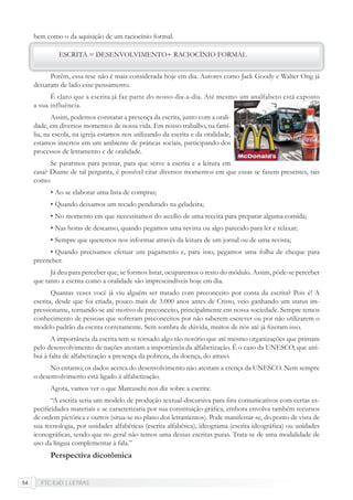 FTC EaD | LETRAS54
bem como o da aquisição de um raciocínio formal.
ESCRITA = DESENVOLVIMENTO+ RACIOCÍNIO FORMAL
Porém, essa tese não é mais considerada hoje em dia. Autores como Jack Goody e Walter Ong já
deixaram de lado esse pensamento.
É claro que a escrita já faz parte do nosso dia-a-dia. Até mesmo um analfabeto está exposto
a sua influência.
Assim, podemos constatar a presença da escrita, junto com a orali-
dade, em diversos momentos de nossa vida. Em nosso trabalho, na famí-
lia, na escola, na igreja estamos nos utilizando da escrita e da oralidade,
estamos insertos em um ambiente de práticas sociais, participando dos
processos de letramento e de oralidade.
Se pararmos para pensar, para que serve a escrita e a leitura em
casa? Diante de tal pergunta, é possível citar diversos momentos em que essas se fazem presentes, tais
como:
• Ao se elaborar uma lista de compras;
• Quando deixamos um recado pendurado na geladeira;
• No momento em que necessitamos do auxílio de uma receita para preparar alguma comida;
• Nas horas de descanso, quando pegamos uma revista ou algo parecido para ler e relaxar;
• Sempre que queremos nos informar através da leitura de um jornal ou de uma revista;
• Quando precisamos efetuar um pagamento e, para isso, pegamos uma folha de cheque para
preencher.
Já deu para perceber que, se formos listar, ocuparemos o resto do módulo. Assim, pôde-se perceber
que tanto a escrita como a oralidade são imprescindíveis hoje em dia.
Quantas vezes você já viu alguém ser tratado com preconceito por conta da escrita? Pois é! A
escrita, desde que foi criada, pouco mais de 3.000 anos antes de Cristo, veio ganhando um status im-
pressionante, tornando-se até motivo de preconceito, principalmente em nossa sociedade. Sempre temos
conhecimento de pessoas que sofreram preconceitos por não saberem escrever ou por não utilizarem o
modelo padrão da escrita corretamente. Sem sombra de dúvida, muitos de nós até já ﬁzeram isso.
A importância da escrita tem se tornado algo tão notório que até mesmo organizações que primam
pelo desenvolvimento de nações atestam a importância da alfabetização. É o caso da UNESCO, que atri-
bui à falta de alfabetização a presença da pobreza, da doença, do atraso.
No entanto, os dados acerca do desenvolvimento não atestam a crença da UNESCO. Nem sempre
o desenvolvimento está ligado à alfabetização.
Agora, vamos ver o que Marcuschi nos diz sobre a escrita:
“A escrita seria um modelo de produção textual-discursiva para ﬁns comunicativos com certas es-
peciﬁcidades materiais e se caracterizaria por sua constituição gráﬁca, embora envolva também recursos
de ordem pictórica e outros (situa-se no plano dos letramentos). Pode manifestar-se, do ponto de vista de
sua tecnologia, por unidades alfabéticas (escrita alfabética), ideograma (escrita ideográﬁca) ou unidades
iconográﬁcas, sendo que no geral não temos uma dessas escritas puras. Trata-se de uma modalidade de
uso da língua complementar à fala.”
Perspectiva dicotômica
 