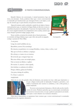 Lingüística Textual 57
O TEXTO CONVERSACIONAL
Quando falamos em conversação, é natural pensarmos logo em
troca, em interação. Assim, podemos dizer que o texto conversacional
é construído por interlocutores que interagem frente a um tópico, a um
tipo de assunto que os guia durante esse processo interativo.
Apesar de estarem sendo conduzidos a partir de um tópico, é interes-
sante pensarmos que, ao tratarmos da língua falada, na fala tem-se uma ca-
racterística de processo não-planejado. As pessoas vão improvisando, crian-
do o texto naquele momento. Se compararmos com a escrita, veremos que
nessa situação é possível corrigir, apagar, riscar.
Nesse sentido, as marcas da correção não se fazem presentes,
ao contrário da língua falada, já que o que é dito não pode ser apagado. Acompanhe
comigo o poema de Olavo Bilac:
A um poeta
Longe do estéril turbilhão da rua,
Beneditino, escreve! No aconchego
Do claustro, na paciência e no sossego,Trabalha, e teima, e lima, e sofre, e sua!
Mas que na forma se disfarce o emprego
Do esforço; e a trama viva se construa
De tal modo que a imagem ﬁque nua
Rica mas sóbria, como um templo grego.
Não se mostre na fábrica o suplício
Do mestre. E, natural, o efeito agrade,
Sem lembrar os andaimes do edifício:
Porque a Beleza, gêmea da Verdade,
Arte pura, inimiga do artifício,
É a força e a graça na
simplicidade.
Além de ser uma das grandes obras da literatura, esse poema nos traz a idéia que traçávamos: a
de que a língua escrita pode ser planejada. Compare-a, portanto, a um
edifício. Certamente não veremos os andaimes, e sim a obra pronta, o
prédio ﬁnalizado.
No texto conversacional, chamamos a fala de cada um dos interlo-
cutores de turno. Podemos perceber que na conversação normalmente
há excessivas trocas de turno, vez que a palavra é passada de um interlo-
cutor para o outro durante esse momento interativo.
Além dessa característica, se repararmos bem veremos que o texto conversacional é constituído
principalmente dos seguintes elementos:
 